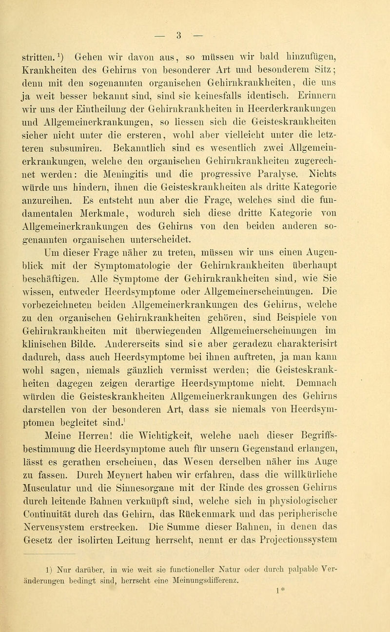 stritten.1) Gehen wir davon aus, so müssen wir bald hinzufügen, Krankheiten des Gehirns von besonderer Art und besonderem Sitz; denn mit den sogenannten organischen Gehirnkrankheiten, die uns ja weit besser bekannt sind, sind sie keinesfalls identisch. Erinnern wir uns der Eintheilung der Gehirnkrankheiten in Heerderkrankungen und Allgemeinerkrankungen, so Hessen sich die Geisteskrankheiten sicher nicht unter die ersteren, wohl aber vielleicht unter die letz- teren subsumiren. Bekanntlich sind es wesentlich zwei Allgemein- erkrankungen, welche den organischen Gehirnkrankheiten zugerech- net werden: die Meningitis und die progressive Paralyse. Nichts würde uns hindern, ihnen die Geisteskrankheiten als dritte Kategorie anzureihen. Es entsteht nun aber die Frage, welches sind die fun- damentalen Merkmale, wodurch sich diese dritte Kategorie von Allgemeinerkrankungen des Gehirns von den beiden anderen so- genannten organischen unterscheidet. Um dieser Frage näher zu treten, müssen wir uns einen Augen- blick mit der Symptomatologie der Gehirnkrankheiten überhaupt beschäftigen. Alle Symptome der Gehirnkrankheiten sind, wie Sie wissen, entweder Heerdsymptome oder Allgemeinerscheinungen. Die vorbezeichneten beiden Allgemeinerkrankungen des Gehirns, welche zu den organischen Gehirnkrankheiten gehören, sind Beispiele von Gehirnkrankheiten mit überwiegenden Allgemeinerscheinungen im klinischen Bilde. Andererseits sind sie aber geradezu charakterisirt dadurch, dass auch Heerdsymptome bei ihnen auftreten, ja man kann wohl sagen, niemals gänzlich vermisst werden; die Geisteskrank- heiten dagegen zeigen derartige Heerdsymptome nicht. Demnach würden die Geisteskrankheiten Allgemeinerkrankungen des Gehirns darstellen von der besonderen Art, dass sie niemals von Heerdsym- ptomen begleitet sind.' Meine Herren! die Wichtigkeit, welche nach dieser Begriffs- bestimmung die Heerdsymptome auch für unsern Gegenstand erlangen, lässt es gerathen erscheinen, das Wesen derselben näher ins Auge zu fassen. Durch Meynert haben wir erfahren, dass die willkürliche Musculatur und die Sinnesorgane mit der Rinde des grossen Gehirns durch leitende Bahnen verknüpft sind, welche sich in physiologischer Continuität durch das Gehirn, das Rückenmark und das peripherische Nervensystem erstrecken. Die Summe dieser Bahnen, in denen das Gesetz der isolirten Leitung herrscht, nennt er das Projectionssystem 1) Nur darüber, in wie weit sie functioneller Natur oder durch palpable Ver- änderungen bedingt sind, herrscht eine Meinungsdifferenz. 1*