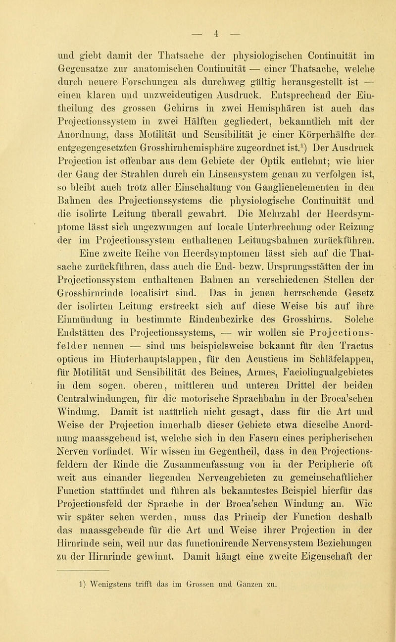 Gegensätze zur anatomischen Continuität — einer Thatsache, welche durch neuere Forschungen als durchweg gültig herausgestellt ist — einen klaren und unzweideutigen Ausdruck. Entsprechend der Ein- teilung des grossen Gehirns in zwei Hemisphären ist auch das Projectionssystem in zwei Hälften gegliedert, bekanntlich mit der Anordnung, dass Motilität und Sensibilität je einer Körperhälfte der entgegengesetzten Grosshirnhemisphäre zugeordnet ist.1) Der Ausdruck Projection ist offenbar aus dem Gebiete der Optik entlehnt; wie hier der Gang der Strahlen durch ein Linsensystein genau zu verfolgen ist, so bleibt auch trotz aller Einschaltung von Ganglienelemeuten in den Bahnen des Projectionssystems die physiologische Continuität und die isolirte Leitung tiberall gewahrt. Die Mehrzahl der Heerdsym- ptome lässt sich ungezwungen auf locale Unterbrechung oder Reizung der im Projectionssystem enthaltenen Leitungsbahnen zurückführen. Eine zweite Reihe von Heerdsymptomen lässt sich auf die That- sache zurückführen, dass auch die End- bezw. Ursprungsstätten der im Projectionssystem enthaltenen Bahnen an verschiedenen Stellen der Grosshirnrinde localisirt sind. Das in jenen herrschende Gesetz der isolirten Leitung erstreckt sich auf diese Weise bis auf ihre Einmündung in bestimmte Rindenbezirke des Grosshirns. Solche Endstätten des Projectionssystems, ■— wir wollen sie Projections- feider nennen — sind uns beispielsweise bekannt für den Tractus opticus im Hinterhauptslappen, für den Acusticus im Schläfelappen, für Motilität und Sensibilität des Beines, Armes, Faciolingualgebietes in dem sogen, oberen, mittleren und unteren Drittel der beiden Centralwindungen, für die motorische Sprachbahn in der Broca'schen Windung. Damit ist natürlich nicht gesagt, dass für die Art und Weise der Projection innerhalb dieser Gebiete etwa dieselbe Anord- nung maassgebend ist, welche sich in den Fasern eines peripherischen Nerven vorfindet. Wir wissen im Gegentheil, dass in den Projections- feldern der Rinde die Zusammenfassung von in der Peripherie oft weit aus einander liegenden Nervengebieten zu gemeinschaftlicher Function stattfindet und führen als bekanntestes Beispiel hierfür das Projectionsfeld der Sprache in der Broca'schen Windung an. Wie wir später sehen werden, muss das Princip der Function deshalb das maassgebende für die Art und Weise ihrer Projection in der Hirnrinde sein, weil nur das functionirende Nervensystem Beziehungen zu der Hirnrinde gewinnt. Damit hängt eine zweite Eigenschaft der 1) Wenigstens trifft das irn Grossen und Ganzen zu.