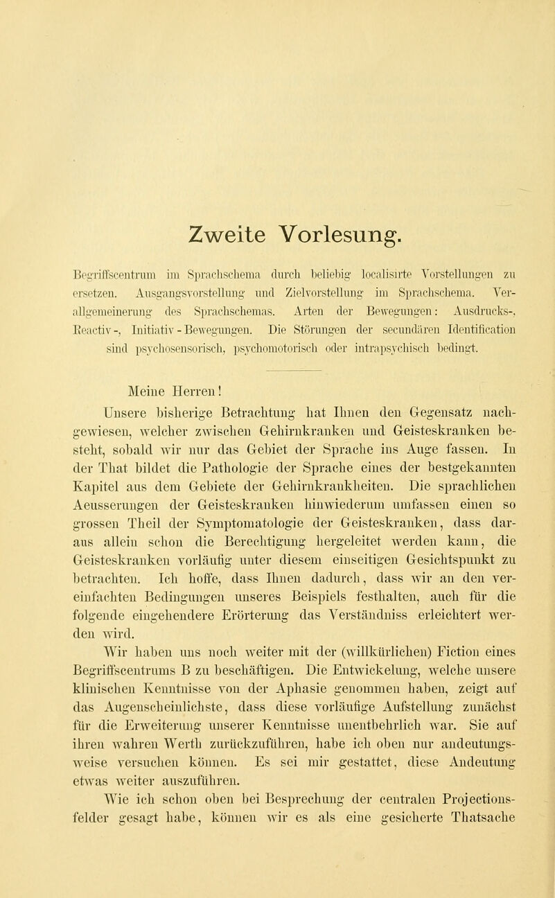 Zweite Vorlesung. Begriffscentrum im Sprachschema durch beliebig localisirte Vorstellungen zu ersetzen. Ausgangsvorstellung und Zielvorstellung im Sprachschema. Ver- allgemeinerung des Sprachschemas. Arten der Bewegungen: Ausdrucks-, Reactiv-, Initiativ - Bewegungen. Die Störungen der secundären Identification sind psychosensorisch, psychomotorisch oder intrapsychisch bedingt. Meine Herren! Unsere bisherige Betrachtung hat Ihnen den Gegensatz nach- gewiesen, welcher zwischen Gehirnkranken und Geisteskranken be- steht, sobald wir nur das Gebiet der Sprache ins Auge fassen. In der That bildet die Pathologie der Sprache eines der bestgekannten Kapitel aus dem Gebiete der Gehirnkraukheiten. Die sprachlichen Aeusserungen der Geisteskranken hinwiederum umfassen einen so grossen Theil der Symptomatologie der Geisteskranken, dass dar- aus allein schon die Berechtigung hergeleitet werden kann, die Geisteskranken vorläufig unter diesem einseitigen Gesichtspunkt zu betrachten. Ich hoffe, dass Ihnen dadurch, dass wir an den ver- einfachten Bedingungen unseres Beispiels festhalten, auch für die folgende eingehendere Erörterung das Verständniss erleichtert wer- den wird. Wir haben uns noch weiter mit der (willkürlichen) Fiction eines Begriffscentrums B zu beschäftigen. Die Entwicklung, welche unsere klinischen Kenntnisse von der Aphasie genommen habeu, zeigt auf das Augenscheinlichste, dass diese vorläufige Aufstellung zunächst für die Erweiterung unserer Kenntnisse unentbehrlich war. Sie auf ihren Avahren Werth zurückzuführen, habe ich oben nur andeutungs- weise versuchen können. Es sei mir gestattet, diese Andeutung etwas weiter auszuführen. Wie ich schon oben bei Besprechung der centralen Projections- felder gesagt habe, können wir es als eine gesicherte Thatsache