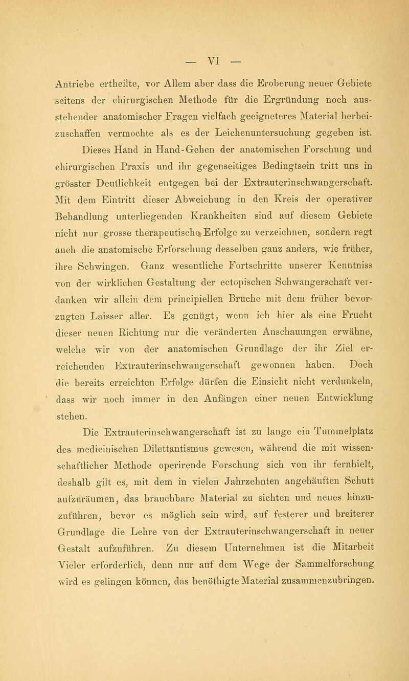 Antriebe ertheilte, vor Allem aber dass die Eroberung neuer Gebiete seitens der chirurgischen Methode für die Ergründung noch aus- stehender anatomischer Fragen vielfach geeigneteres Material herbei- zuschaffen vermochte als es der Leichenuntersuchung gegeben ist. Dieses Hand in Hand-Gehen der anatomischen Forschung und chirurgischen Praxis und ihr gegenseitiges Bedingtsein tritt uns in grösster Deutlichkeit entgegen bei der Extrauterinschwangerschaft. Mit dem Eintritt dieser Abweichung in den Kreis der operativer Behandlung unterliegenden Krankheiten sind auf diesem Gebiete nicht nur grosse therapeutische Erfolge zu verzeichnen, sondern regt auch die anatomische Erforschung desselben ganz anders, wie früher, ihre Schwingen. Ganz wesentliche Fortschritte unserer Kenntniss von der wirklichen Gestaltung der ectopischen Schwangerschaft ver- danken wir allein dem principiellen Bruche mit dem früher bevor- zugten Laisser aller. Es genügt, wenn ich hier als eine Frucht dieser neuen Richtung nur die veränderten Anschauungen erwähne, welche wir von der anatomischen Grundlage der ihr Ziel er- reichenden Extrauterinschwangerschaft gewonnen haben. Doch die bereits erreichten Erfolge dürfen die Einsicht nicht verdunkeln, dass wir noch immer in den Anfängen einer neuen Entwicklung stehen. Die Extrauterinschwangerschaft ist zu lange ein Tummelplatz des medicinischen Dilettantismus gewesen, während die mit wissen- schaftlicher Methode operirende Forschung sich von ihr fernhielt, deshalb gilt es, mit dem in vielen Jahrzehnten angehäuften Schutt aufzuräumen, das brauchbare Material zu sichten und neues hinzu- zuführen, bevor es möglich sein wird, auf festerer und breiterer Grundlage die Lehre von der Extrauterinschwangerschaft in neuer Gestalt aufzuführen. Zu diesem Unternehmen ist die Mitarbeit Vieler erforderlich, denn nur auf dem Wege der Sammelforschung wird es gelingen können, das benöthigte Material zusammenzubringen.