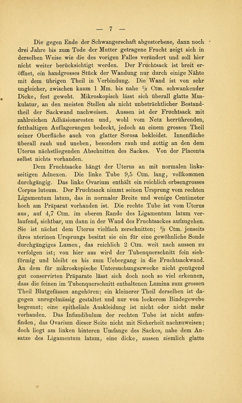 Die gegen Ende der Schwangerschaft abgestorbene; dann noch drei Jahre bis zum Tode der Mutter getragene Frucht zeigt sich in derselben Weise wie die des vorigen Falles verändert und soll hier nicht weiter berücksichtigt werden. Der Fruchtsack ist breit er- öffnet, ein handgrosses Stück der Wandung nur durch einige Nähte mit dem übrigen Theil in Verbindung. Die Wand ist von sehr ungleicher, zwischen kaum 1 Mm. bis nahe ^2 Ctm. schwankender Dicke, fest gewebt. Mikroskopisch lässt sich überall glatte Mus- kulatur, an den meisten Stellen als nicht unbeträchtlicher Bestand- theil der Sackwand nachweisen. Aussen ist der Fruchtsack mit zahlreichen Adhäsionsresten und, wohl vom Netz herrührenden, fetthaltigen Auflagerungen bedeckt, jedoch an einem grossen Theil seiner Oberfläche auch von glatter Serosa bekleidet. Innenfläche überall rauh und uneben, besonders rauh und zottig an den dem Uterus nächstliegenden Abschnitten des Sackes. Von der Placenta selbst nichts vorhanden. Dem Fruchtsacke hängt der Uterus an mit normalen links- seitigen Adnexen. Die linke Tube 9,5 Ctm. lang, vollkommen durchgängig. Das linke Ovarium enthält ein reichlich erbsengrosses Corpus luteum. Der Fruchtsack nimmt seinen Ursprung vom rechten Ligamentum latum, das in normaler Breite und wenige Centimeter hoch am Präparat vorhanden ist. Die rechte Tube ist vom Uterus aus, auf 4,7 Ctm. im oberen Rande des Ligamentum latum ver- laufend, sichtbar, um dann in der Wand des Fruchtsackes aufzugehen. Sie ist nächst dem Uterus vielfach zerschnitten; */2 Ctm. jenseits ihres uterinen Ursprungs besitzt sie ein für eine gewöhnliche Sonde durchgängiges Lumen, das reichlich 2 Ctm. weit nach aussen zu verfolgen ist; von hier aus wird der Tubenquerschnitt fein sieb- förmig und bleibt es bis zum Uebergang in die Fruchtsackwand. An dem für mikroskopische Untersuchungszwecke nicht genügend gut conservirten Präparate lässt sich doch noch so viel erkennen, dass die feinen im Tubenquerschnitt enthaltenen Lumina zum grossen Theil Blutgefässen angehören; ein kleinerer Theil derselben ist da- gegen unregelmässig gestaltet und nur von lockerem Bindegewebe begrenzt; eine epitheliale Auskleidung ist nicht oder nicht mehr vorhanden. Das Infundibulum der rechten Tube ist nicht aufzu- finden, das Ovarium dieser Seite nicht mit Sicherheit nachzuweisen; doch liegt am linken hinteren Umfange des Sackes, nahe dem An- sätze des Ligamentum latum, eine dicke, aussen ziemlich glatte