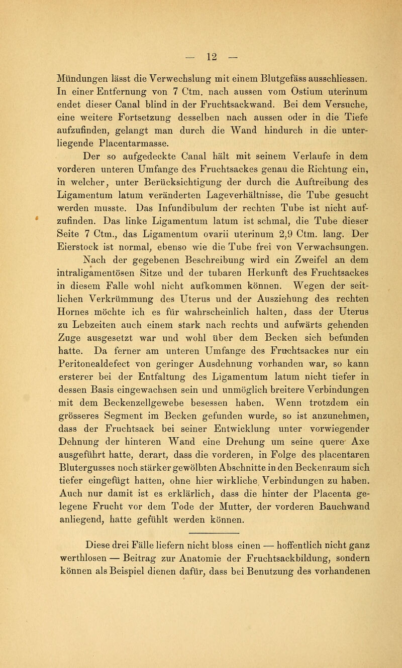 Mündungen lässt die Verwechslung mit einem Blutgefäss ausschliessen. In einer Entfernung von 7 Ctm. nach aussen vom Ostium uterinum endet dieser Canal blind in der Fruchtsackwand. Bei dem Versuche, eine weitere Fortsetzung desselben nach aussen oder in die Tiefe aufzufinden, gelangt man durch die Wand hindurch in die unter- liegende Placentarmasse. Der so aufgedeckte Canal hält mit seinem Verlaufe in dem vorderen unteren Umfange des Fruchtsackes genau die Richtung ein, in welcher, unter Berücksichtigung der durch die Auftreibung des Ligamentum latum veränderten Lageverhältnisse, die Tube gesucht werden rnusste. Das Infundibulum der rechten Tube ist nicht auf- zufinden. Das linke Ligamentum latum ist schmal, die Tube dieser Seite 7 Ctm., das Ligamentum ovarii uterinum 2,9 Ctm. lang. Der Eierstock ist normal, ebenso wie die Tube frei von Verwachsungen. Nach der gegebenen Beschreibung wird ein Zweifel an dem intraligamentösen Sitze und der tubaren Herkunft des Fruchtsackes in diesem Falle wohl nicht aufkommen können. Wegen der seit- lichen Verkrümmung des Uterus und der Ausziehung des rechten Hornes möchte ich es für wahrscheinlich halten, dass der Uterus zu Lebzeiten auch einem stark nach rechts und aufwärts gehenden Zuge ausgesetzt war und wohl über dem Becken sich befunden hatte. Da ferner am unteren Umfange des Fruchtsackes nur ein Peritonealdefect von geringer Ausdehnung vorhanden war, so kann ersterer bei der Entfaltung des Ligamentum latum nicht tiefer in dessen Basis eingewachsen sein und unmöglich breitere Verbindungen mit dem Beckenzellgewebe besessen haben. Wenn trotzdem ein grösseres Segment im Becken gefunden wurde, so ist anzunehmen, dass der Fruchtsack bei seiner Entwicklung unter vorwiegender Dehnung der hinteren Wand eine Drehung um seine quere Axe ausgeführt hatte, derart, dass die vorderen, in Folge des placentaren Blutergusses noch stärker gewölbten Abschnitte in den Beckenraum sich tiefer eingefügt hatten, ohne hier wirkliche Verbindungen zu haben. Auch nur damit ist es erklärlich, dass die hinter der Placenta ge- legene Frucht vor dem Tode der Mutter, der vorderen Bauchwand anliegend, hatte gefühlt werden können. Diese drei Fälle liefern nicht bloss einen — hoffentlich nicht ganz werthlosen — Beitrag zur Anatomie der Fruchtsackbildung, sondern können als Beispiel dienen dafür, dass bei Benutzung des vorhandenen