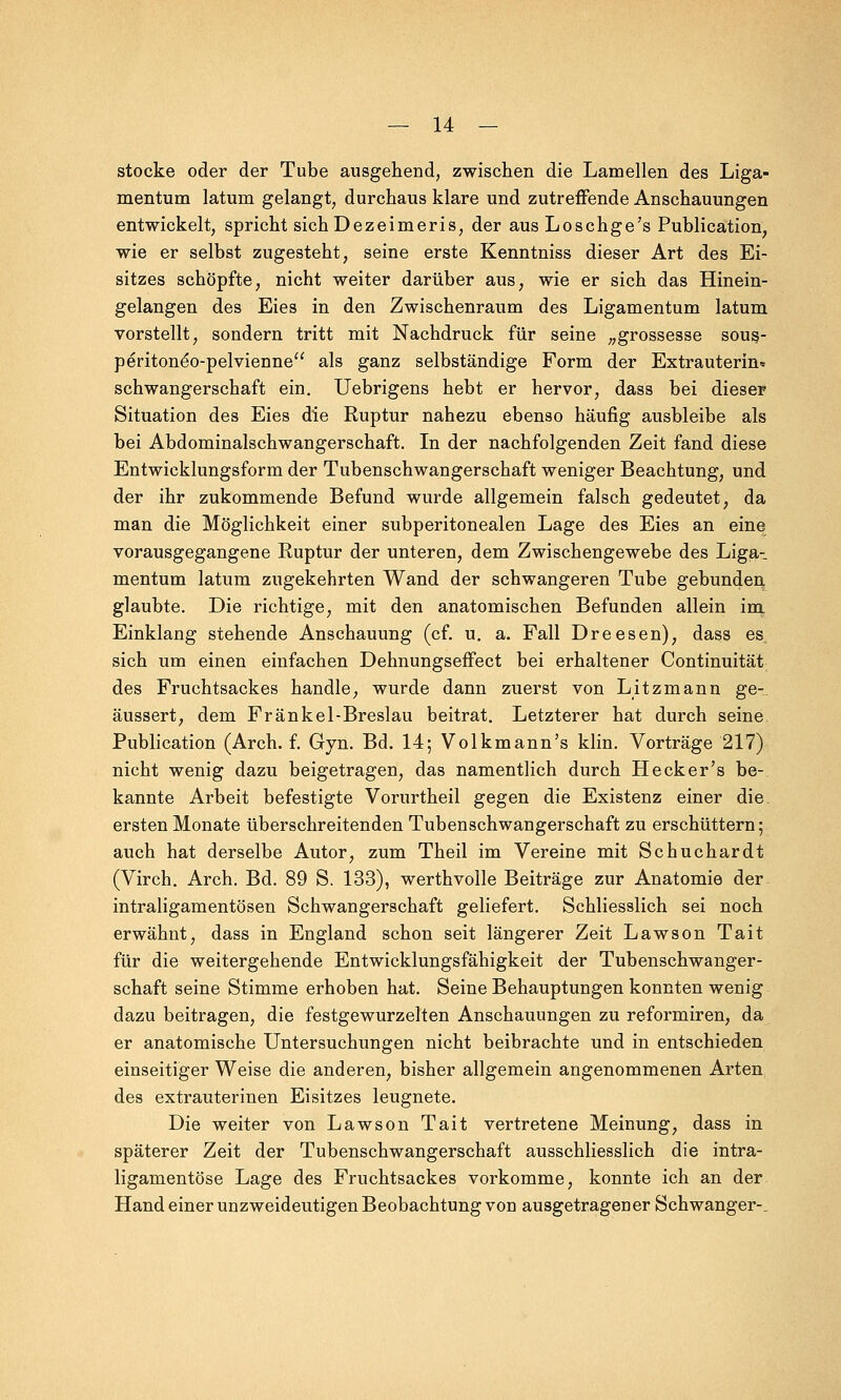 stocke oder der Tube ausgehend, zwischen die Lamellen des Liga- mentum latum gelangt, durchaus klare und zutreffende Anschauungen entwickelt, spricht sich Dezeimeris, der aus Loschge's Publication, wie er selbst zugesteht, seine erste Kenntniss dieser Art des Ei- sitzes schöpfte, nicht weiter darüber aus; wie er sich das Hinein- gelangen des Eies in den Zwischenraum des Ligamentum latum vorstellt, sondern tritt mit Nachdruck für seine „grossesse sous- peritoneo-pelvienne als ganz selbständige Form der Extrauterin* Schwangerschaft ein. Uebrigens hebt er hervor, dass bei dieser Situation des Eies die Ruptur nahezu ebenso häufig ausbleibe als bei Abdominalschwangerschaft. In der nachfolgenden Zeit fand diese Entwicklungsform der Tubenschwangerschaft weniger Beachtung, und der ihr zukommende Befund wurde allgemein falsch gedeutet, da man die Möglichkeit einer subperitonealen Lage des Eies an eine vorausgegangene Ruptur der unteren, dem Zwischengewebe des Liga- mentum latum zugekehrten Wand der schwangeren Tube gebunden glaubte. Die richtige, mit den anatomischen Befunden allein im Einklang stehende Anschauung (cf. u. a. Fall Dreesen), dass es, sich um einen einfachen Dehnungseffect bei erhaltener Continuität des Fruchtsackes handle, wurde dann zuerst von Litzmann ge-_ äussert, dem Fränkel-Breslau beitrat. Letzterer hat durch seine Publication (Arch. f. Gyn. Bd. 14; Volkmann's klin. Vorträge 217) nicht wenig dazu beigetragen, das namentlich durch Heck er's be- kannte Arbeit befestigte Vorurtheil gegen die Existenz einer die ersten Monate überschreitenden Tubenschwangerschaft zu erschüttern; auch hat derselbe Autor, zum Theil im Vereine mit Schuchardt (Virch. Arch. Bd. 89 S. 133), werthvolle Beiträge zur Anatomie der intraligamentösen Schwangerschaft geliefert. Schliesslich sei noch erwähnt, dass in England schon seit längerer Zeit Lawson Tait für die weitergehende Entwicklungsfähigkeit der Tubenschwanger- schaft seine Stimme erhoben hat. Seine Behauptungen konnten wenig dazu beitragen, die festgewurzelten Anschauungen zu reformiren, da er anatomische Untersuchungen nicht beibrachte und in entschieden einseitiger Weise die anderen, bisher allgemein angenommenen Arten des extrauterinen Eisitzes leugnete. Die weiter von Lawson Tait vertretene Meinung, dass in späterer Zeit der Tubenschwangerschaft ausschliesslich die intra- ligamentöse Lage des Fruchtsackes vorkomme, konnte ich an der Hand einer unzweideutigen Beobachtung von ausgetragener Schwanger-.