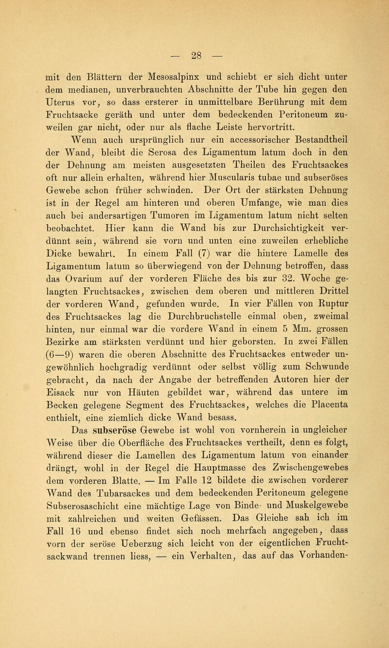 mit den Blättern der Mesosalpinx und schiebt er sich dicht unter dem medianen, unverbrauchten Abschnitte der Tube hin gegen den Uterus vor, so dass ersterer in unmittelbare Berührung mit dem Fruchtsacke geräth und unter dem bedeckenden Peritoneum zu- weilen gar nicht, oder nur als flache Leiste hervortritt. Wenn auch ursprünglich nur ein accessorischer Bestandtheil der Wand, bleibt die Serosa des Ligamentum latum doch in den der Dehnung am meisten ausgesetzten Theilen des Fruchtsackes oft nur allein erhalten, während hier Muscularis tubae und subseröses Gewebe schon früher schwinden. Der Ort der stärksten Dehnung ist in der Regel am hinteren und oberen Umfange, wie man dies auch bei andersartigen Tumoren im Ligamentum latum nicht selten beobachtet. Hier kann die Wand bis zur Durchsichtigkeit ver- dünnt sein, während sie vorn und unten eine zuweilen erhebliche Dicke bewahrt. In einem Fall (7) war die hintere Lamelle des Ligamentum latum so überwiegend von der Dehnung betroffen, dass das Ovarium auf der vorderen Fläche des bis zur 32. Woche ge- langten Fruchtsackes, zwischen dem oberen und mittleren Drittel der vorderen Wand, gefunden wurde. In vier Fällen von Ruptur des Fruchtsackes lag die Durchbruchstelle einmal oben, zweimal hinten, nur einmal war die vordere Wand in einem 5 Mm. grossen Bezirke am stärksten verdünnt und hier geborsten. In zwei Fällen (6—9) waren die oberen Abschnitte des Fruchtsackes entweder un- gewöhnlich hochgradig verdünnt oder selbst völlig zum Schwunde gebracht, da nach der Angabe der betreffenden Autoren hier der Eisack nur von Häuten gebildet war, während das untere im Becken gelegene Segment des Fruchtsackes, welches die Placenta enthielt, eine ziemlich dicke Wand besass. Das sufoseröse Gewebe ist wohl von vornherein in ungleicher Weise über die Oberfläche des Fruchtsackes vertheilt, denn es folgt, während dieser die Lamellen des Ligamentum latum von einander drängt, wohl in der Regel die Hauptmasse des Zwischengewebes dem vorderen Blatte. — Im Falle 12 bildete die zwischen vorderer Wand des Tubarsackes und dem bedeckenden Peritoneum gelegene Subserosaschicht eine mächtige Lage von Binde- und Muskelgewebe mit zahlreichen und weiten Gefässen. Das Gleiche sah ich im Fall 16 und ebenso findet sich noch mehrfach angegeben, dass vorn der seröse Ueberzug sich leicht von der eigentlichen Frucht- sackwand trennen liess, — ein Verhalten, das auf das Vorhanden-