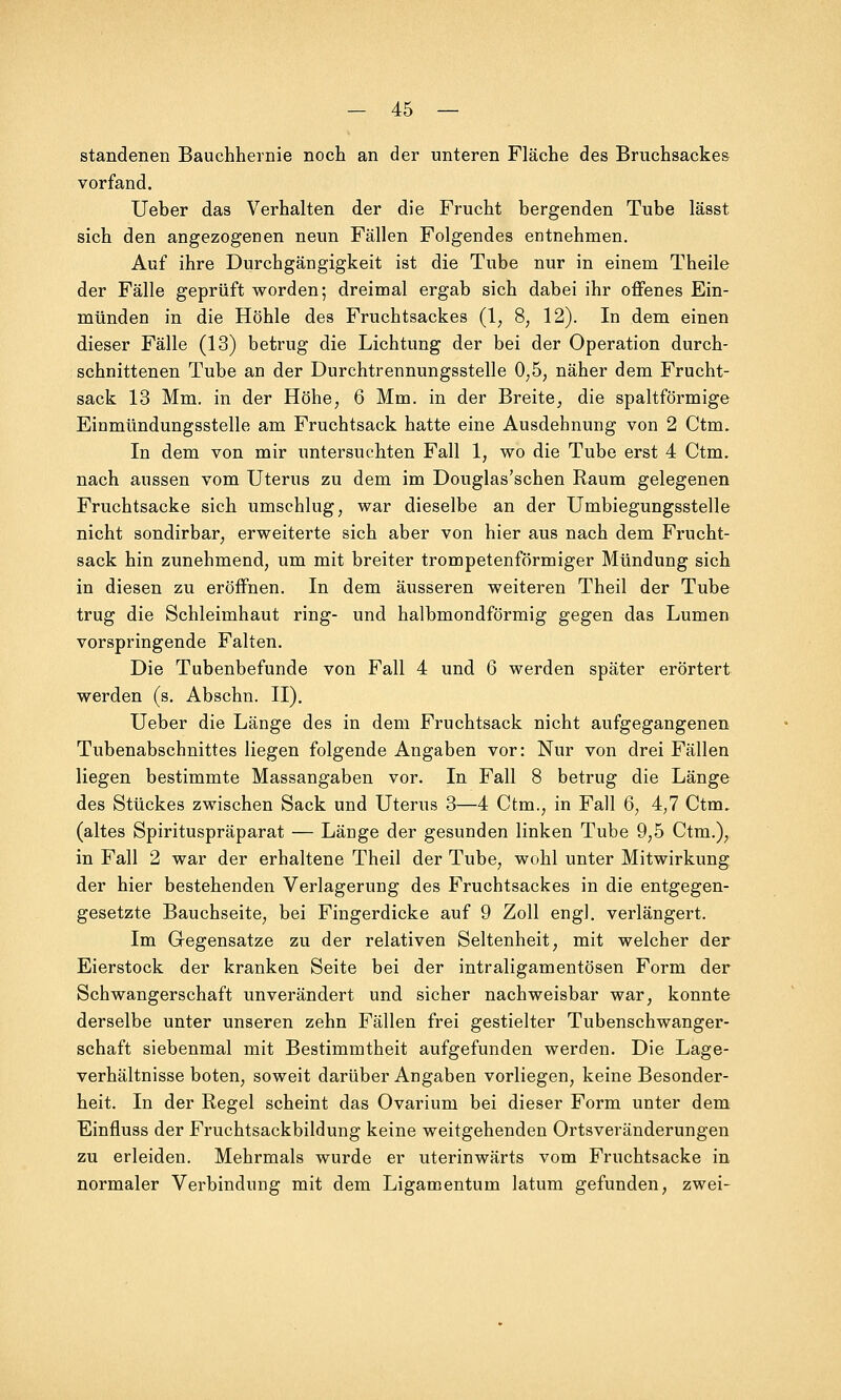 standenen Bauchhernie noch an der unteren Fläche des Bruchsackes vorfand. Ueber das Verhalten der die Frucht bergenden Tube lässt sich den angezogenen neun Fällen Folgendes entnehmen. Auf ihre Durchgängigkeit ist die Tube nur in einem Theile der Fälle geprüft worden; dreimal ergab sich dabei ihr offenes Ein- münden in die Höhle des Fruchtsackes (1, 8; 12). In dem einen dieser Fälle (13) betrug die Lichtung der bei der Operation durch- schnittenen Tube an der Durchtrennungsstelle 0,5, näher dem Frucht- sack 13 Mm. in der Höhe, 6 Mm. in der Breite, die spaltförmige Einmündungsstelle am Fruchtsack hatte eine Ausdehnung von 2 Ctm. In dem von mir untersuchten Fall 1, wo die Tube erst 4 Ctm. nach aussen vom Uterus zu dem im Douglas'schen Raum gelegenen Fruchtsacke sich umschlug, war dieselbe an der Umbiegungsstelle nicht sondirbar, erweiterte sich aber von hier aus nach dem Frucht- sack hin zunehmend, um mit breiter trompetenförmiger Mündung sich in diesen zu eröffnen. In dem äusseren weiteren Theil der Tube trug die Schleimhaut ring- und halbmondförmig gegen das Lumen vorspringende Falten. Die Tubenbefunde von Fall 4 und 6 werden später erörtert werden (s. Abschn. II). Ueber die Länge des in dem Fruchtsack nicht aufgegangenen Tubenabschnittes liegen folgende Angaben vor: Nur von drei Fällen liegen bestimmte Massangaben vor. In Fall 8 betrug die Länge des Stückes zwischen Sack und Uterus 3—4 Ctm., in Fall 6, 4,7 Ctm. (altes Spirituspräparat — Länge der gesunden linken Tube 9,5 Ctm.), in Fall 2 war der erhaltene Theil der Tube, wohl unter Mitwirkung der hier bestehenden Verlagerung des Fruchtsackes in die entgegen- gesetzte Bauchseite, bei Fingerdicke auf 9 Zoll engl, verlängert. Im Gegensatze zu der relativen Seltenheit, mit welcher der Eierstock der kranken Seite bei der intraligamentösen Form der Schwangerschaft unverändert und sicher nachweisbar war, konnte derselbe unter unseren zehn Fällen frei gestielter Tubenschwanger- schaft siebenmal mit Bestimmtheit aufgefunden werden. Die Lage- verhältnisse boten, soweit darüber Angaben vorliegen, keine Besonder- heit. In der Regel scheint das Ovarium bei dieser Form unter dem Einfluss der Fruchtsackbildung keine weitgehenden Ortsveränderungen zu erleiden. Mehrmals wurde er uterinwärts vom Fruchtsacke in normaler Verbindung mit dem Ligamentum latum gefunden, zwei-