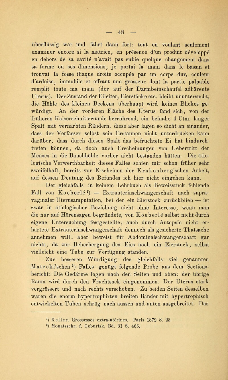 überflüssig war und fährt dann fort: tout en voulant seulement examiner encore si la matrice, en pre*sence d'un produit deVeloppe* en dehors de sa cavite n'avait pas subie quelque changement dans sa forme ou ses dimensions, je portai la main dans le bassin et trouvai la fosse iliaque droite occupe*e par un corps dur; couleur d'ardoise, immobile et offrant une grossem* dont la partie palpable remplit toute ma main (der auf der Darmbeinschaufel adhärente Uterus). Der Zustand der Eileiter; Eierstöcke etc. bleibt ununtersucht, die Höhle des kleinen Beckens überhaupt wird keines Blickes ge- würdigt. An der vorderen Fläche des Uterus fand sich; von der früheren Kaiserschnittswunde herrührend, ein beinahe 4 Ctm. langer Spalt mit vernarbten Rändern, diese aber lagen so dicht an einander, dass der Verfasser selbst sein Erstaunen nicht unterdrücken kann darüber, dass durch diesen Spalt das befruchtete Ei hat hindurch- treten können, da doch auch Erscheinungen von Uebertritt der Menses in die Bauchhöhle vorher nicht bestanden hätten. Die ätio- logische Verwerthbarkeit dieses Falles schien mir schon früher sehr zweifelhaft, bereits vor Erscheinen der Krukenberg'schen Arbeit, auf dessen Deutung des Befundes ich hier nicht eingehen kann. Der gleichfalls in keinem Lehrbuch als Beweisstück fehlende Fall von Koeberle*1) — Extrauterinschwangerschaft nach supra- vaginaler Uterusamputation, bei der ein Eierstock zurückblieb — ist zwar in ätiologischer Beziehung nicht ohne Interesse, wenn man die nur auf Hörensagen begründete, von Koeberle selbst nicht durch eigene Untersuchung festgestellte, auch durch Autopsie nicht er- härtete Extrauterinschwangerschaft dennoch als gesicherte Thatsache annehmen will, aber beweist für Abdominalschwangerschaft gar nichts, da zur Beherbergung des Eies noch ein Eierstock, selbst vielleicht eine Tube zur Verfügung standen. Zur besseren Würdigung des gleichfalls viel genannten Matecki'schen 2) Falles genügt folgende Probe aus dem Sections- bericht: Die Gedärme lagen nach den Seiten und oben; der übrige Raum wird durch den Fruchtsack eingenommen. Der Uterus stark vergrössert und nach rechts verschoben. Zu beiden Seiten desselben waren die enorm hypertrophirten breiten Bänder mit hypertrophisch entwickelten Tuben schräg nach aussen und unten ausgebreitet. Das J) Keller, Grossesses extra-uterines. Paris 1872 S. 23.