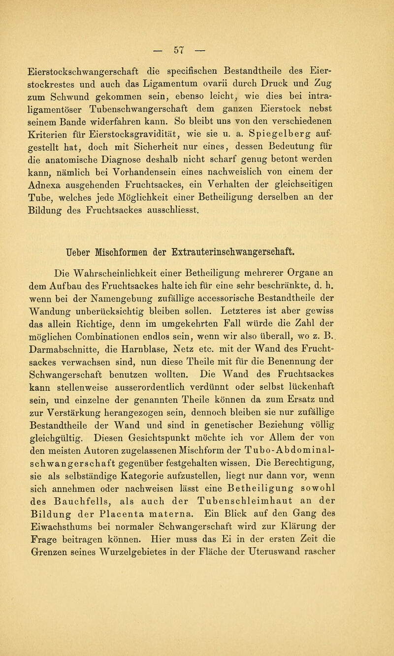 Eierstockschwangerschaft die specifischen Bestandtheile des Eier- stockrestes und auch das Ligamentum ovarii durch Druck und Zug zum Schwund gekommen sein, ebenso leicht, wie dies bei intra- ligamentöser Tubenschwangerschaft dem ganzen Eierstock nebst seinem Bande widerfahren kann. So bleibt uns von den verschiedenen Kriterien für Eierstocksgravidität, wie sie u. a. Spiegelberg auf- gestellt hat, doch mit Sicherheit nur eines, dessen Bedeutung für die anatomische Diagnose deshalb nicht scharf genug betont werden kann, nämlich bei Vorhandensein eines nachweislich von einem der Adnexa ausgehenden Fruchtsackes, ein Verhalten der gleichseitigen Tube, welches jede Möglichkeit einer Betheiligung derselben an der Bildung des Fruchtsackes ausschliesst. Ueber Mischformen der Extrauterinschwaiigerscliaft. Die Wahrscheinlichkeit einer Betheiligung mehrerer Organe an dem Aufbau des Fruchtsackes halte ich für eine sehr beschränkte, d. h. wenn bei der Namengebung zufällige accessorische Bestandtheile der Wandung unberücksichtig bleiben sollen. Letzteres ist aber gewiss das allein Richtige, denn im umgekehrten Fall würde die Zahl der möglichen Combinationen endlos sein, wenn wir also überall, wo z. B.. Darmabschnitte, die Harnblase, Netz etc. mit der Wand des Frucht- sackes verwachsen sind, nun diese Theile mit für die Benennung der Schwangerschaft benutzen wollten. Die Wand des Fruchtsackes kann stellenweise ausserordentlich verdünnt oder selbst lückenhaft sein, und einzelne der genannten Theile können da zum Ersatz und zur Verstärkung herangezogen sein, dennoch bleiben sie nur zufällige Bestandtheile der Wand und sind in genetischer Beziehung völlig gleichgültig. Diesen Gesichtspunkt möchte ich vor Allem der von den meisten Autoren zugelassenen Mischform der Tubo-Abdominal- schwangerschaft gegenüber festgehalten wissen. Die Berechtigung, sie als selbständige Kategorie aufzustellen, liegt nur dann vor, wenn sich annehmen oder nachweisen lässt eine Betheiligung sowohl des Bauchfells, als auch der Tubenschleimhaut an der Bildung der Placenta materna. Ein Blick auf den Gang des Eiwachsthums bei normaler Schwangerschaft wird zur Klärung der Frage beitragen können. Hier muss das Ei in der ersten Zeit die Grenzen seines Wurzelgebietes in der Fläche der Uteruswand rascher