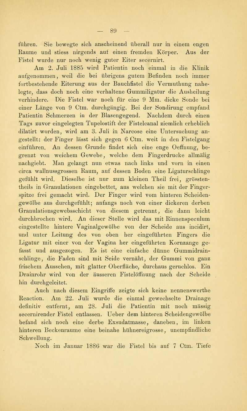 führen. Sie bewegte sich anscheinend überall nur in einem engen Eaume und stiess nirgends auf einen fremden Körper. Aus der Fistel wurde nur noch wenig guter Eiter secernirt. Am 2. Juli 1885 wird Patientin noch einmal in die Klinik aufgenommen, weil die bei übrigens gutem Befinden noch immer fortbestehende Eiterung aus der Bauchfistel die Vermuthung nahe- legte, dass doch noch eine verhaltene Gummiligatur die Ausheilung verhindere. Die Fistel war noch für eine 9 Mm. dicke Sonde bei einer Länge von 9 Ctm. durchgängig. Bei der Sondirung empfand Patientin Schmerzen in der Blasengegend. Nachdem durch einen Tags zuvor eingelegten Tupelostift der Fistelcanal ziemlich erheblich dilatirt worden, wird am 3. Juli in Narcose eine Untersuchung an- gestellt: der Finger lässt sich gegen 6 Ctm. weit in den Fistelgang einführen. An dessen Grunde findet sich eine enge Oeffnung, be- grenzt von weichem Gewebe, welche dem Fingerdrucke allmälig nachgiebt. Man gelangt nun etwas nach links und vorn in einen circa wallnussgrossen Raum, auf dessen Boden eine Ligaturschlinge gefühlt wird. Dieselbe ist nur zum kleinen Theil frei, grössten- theils in Granulationen eingebettet, aus welchen sie mit der Finger- spitze frei gemacht wird. Der Finger wird vom hinteren Scheiden- gewölbe aus durchgefühlt; anfangs noch von einer dickeren derben Granulationsgewebsschicht von diesem getrennt, die dann leicht durchbrochen wird. An dieser Stelle wird das mit Rinnenspeculum eingestellte hintere Vaginalgewölbe von der Scheide aus incidirt, und unter Leitung des von oben her eingeführten Fingers die Ligatur mit einer von der Vagina her eingeführten Kornzange ge- fasst und ausgezogen. Es ist eine einfache dünne Gummidrain- schlinge, die Faden sind mit Seide vernäht, der Gummi von ganz frischem Aussehen, mit glatter Oberfläche, durchaus geruchlos. Ein Drainrohr wird von der äusseren Fistelöffnung nach der Scheide hin durchgeleitet. Auch nach diesem Eingriffe zeigte sich keine nennenswerthe Reaction. Am 22. Juli wurde die einmal gewechselte Drainage definitiv entfernt, am 28. Juli die Patientin mit noch massig secernirender Fistel entlassen. Ueber dem hinteren Scheidengewölbe befand sich noch eine derbe Exsudatmasse, daneben, im linken hinteren Beckenraume eine beinahe hühnereigrosse, unempfindliche Schwellung. Noch im Januar 1886 war die Fistel bis auf 7 Ctm. Tiefe