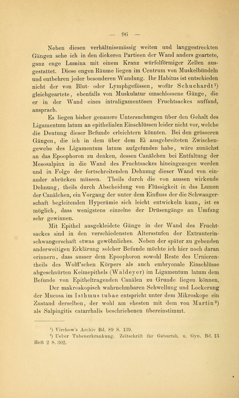 Neben diesen verhältnissmässig weiten und langgestreckten Gängen sehe ich in den dickeren Partieen der Wand anders geartete, ganz enge Lumina mit einem Kranz würfelförmiger Zellen aus- gestattet. Diese engen Räume liegen im Centrum von Muskelbündeln und entbehren jeder besonderen Wandung. Ihr Habitus ist entschieden nicht der von Blut- oder Lymphgefässen, wofür Schuchardt1) gleichgeartete, ebenfalls von Muskulatur umschlossene Gänge, die er in der Wand eines intraligamentösen Fruchtsackes auffand, ansprach. Es liegen bisher genauere Untersuchungen über den Gehalt des Ligamentum latum an epithelialen Einschlüssen leider nicht vor, welche die Deutung dieser Befunde erleichtern könnten. Bei den grösseren Gängen, die ich in dem über dem Ei ausgebreiteten Zwischen- gewebe des Ligamentum latum aufgefunden habe, wäre zunächst an das Epoophoron zu denken, dessen Ganälchen bei Entfaltung der Mesosalpinx in die Wand des Fruchtsackes hineingezogen werden und in Folge der fortschreitenden Dehnung dieser Wand von ein- ander abrücken müssen. Theils durch die von aussen wirkende Dehnung, theils durch Abscheidung von Flüssigkeit in das Lumen der Canälchen, ein Vorgang der unter dem Einfluss der die Schwanger- schaft begleitenden Hyperämie sich leicht entwickeln kann, ist es möglich, dass wenigstens einzelne der Drüsengänge an Umfang sehr gewinnen. Mit Epithel ausgekleidete Gänge in der Wand des Frucht- sackes sind in den verschiedensten Altersstufen der Extrauterin- schwangerschaft etwas gewöhnliches. Neben der später zu gebenden anderweitigen Erklärung solcher Befunde möchte ich hier noch daran erinnern, dass ausser dem Epoophoron sowohl Reste des Urnieren- theils des Wolff'schen Körpers als auch embryonale Einschlüsse abgeschnürten Keimepithels (Waldeyer) im Ligamentum latum dem Befunde von Epitheltragenden Canälen zu Grunde liegen können. Der makroskopisch wahrnehmbaren Schwellung und Lockerung der Mucosa im Isthmus tubae entspricht unter dem Mikroskope ein Zustand derselben, der wohl am ehesten mit dem von Martin2) als Salpingitis catarrhalis beschriebenen übereinstimmt. J) Virchow's Archiv Bd. 89 S. 139. 2) lieber Tubenerkrankung. Zeitschrift für Geburtsh. u. Gyn. Bd. 13 Heft 2 S. 302.