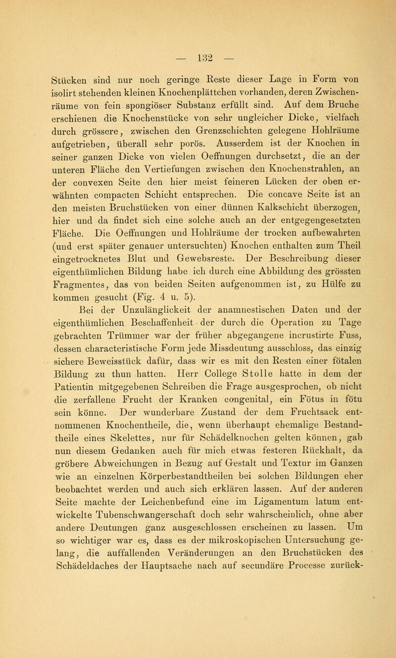 Stücken sind nur noch geringe Reste dieser Lage in Form von isolirt stehenden kleinen Knochenplättchen vorhanden, deren Zwischen- räume von fein spongiöser Substanz erfüllt sind. Auf dem Bruche erschienen die Knochenstücke von sehr ungleicher Dicke, vielfach durch grössere, zwischen den Grenzschichten gelegene Hohlräume aufgetrieben, überall sehr porös. Ausserdem ist der Knochen in seiner ganzen Dicke von vielen Oeffnungen durchsetzt, die an der unteren Fläche den Vertiefungen zwischen den Knochenstrahlen, an der convexen Seite den hier meist feineren Lücken der oben er- wähnten compacten Schicht entsprechen. Die concave Seite ist an den meisten Bruchstücken von einer dünnen Kalkschicht überzogen, hier und da findet sich eine solche auch an der entgegengesetzten Fläche. Die Oeffnungen und Hohlräume der trocken aufbewahrten (und erst später genauer untersuchten) Knochen enthalten zum Theil eingetrocknetes Blut und Gewebsreste. Der Beschreibung dieser eigenthümlichen Bildung habe ich durch eine Abbildung des grössten Fragmentes, das von beiden Seiten aufgenommen ist, zu Hülfe zu kommen gesucht (Fig. 4 u. 5). Bei der Unzulänglickeit der anamnestischen Daten und der eigenthümlichen Beschaffenheit der durch die Operation zu Tage gebrachten Trümmer war der früher abgegangene incrustirte Fuss, dessen characteristische Form jede Missdeutung ausschloss, das einzig sichere Beweisstück dafür, dass wir es mit den Resten einer fötalen Bildung zu thun hatten. Herr College Stolle hatte in dem der Patientin mitgegebenen Schreiben die Frage ausgesprochen, ob nicht die zerfallene Frucht der Kranken congenital, ein Fötus in fötu sein könne. Der wunderbare Zustand der dem Fruchtsack ent- nommenen Knochentheile, die, wenn überhaupt ehemalige Bestand- teile eines Skelettes, nur für Schädelknochen gelten können, gab nun diesem Gedanken auch für mich etwas festeren Rückhalt, da gröbere Abweichungen in Bezug auf Gestalt und Textur im Ganzen wie an einzelnen Körperbestandtheilen bei solchen Bildungen eher beobachtet werden und auch sich erklären lassen. Auf der anderen Seite machte der Leichenbefund eine im Ligamentum latum ent- wickelte Tubenschwangerschaft doch sehr wahrscheinlich, ohne aber andere Deutungen ganz ausgeschlossen erscheinen zu lassen. Um so wichtiger war es, dass es der mikroskopischen Untersuchung ge- lang, die auffallenden Veränderungen an den Bruchstücken des Schädeldaches der Hauptsache nach auf secundäre Processe zurück-