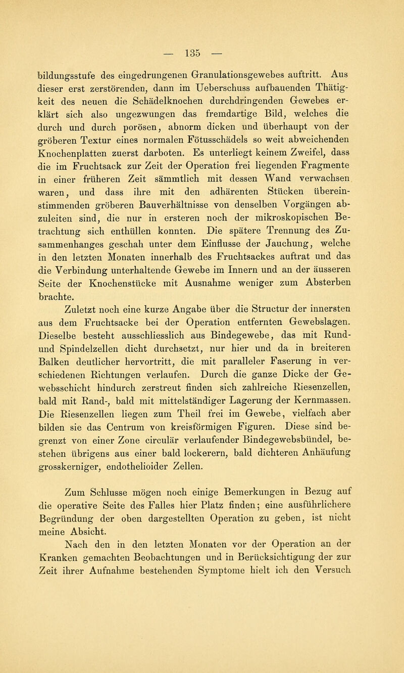 bildungsstufe des eingedrungenen Granulationsgewebes auftritt. Aus dieser erst zerstörenden, dann im Ueberschuss aufbauenden Thätig- keit des neuen die Schädelknochen durchdringenden Gewebes er- klärt sich also ungezwungen das fremdartige Bild, welches die durch und durch porösen, abnorm dicken und überhaupt von der gröberen Textur eines normalen Fötusschädels so weit abweichenden Knochenplatten zuerst darboten. Es unterliegt keinem Zweifel, dass die im Fruchtsack zur Zeit der Operation frei liegenden Fragmente in einer früheren Zeit sämmtlich mit dessen Wand verwachsen waren, und dass ihre mit den adhärenten Stücken überein- stimmenden gröberen Bauverhältnisse von denselben Vorgängen ab- zuleiten sind, die nur in ersteren noch der mikroskopischen Be- trachtung sich enthüllen konnten. Die spätere Trennung des Zu- sammenhanges geschah unter dem Einflüsse der Jauchung, welche in den letzten Monaten innerhalb des Fruchtsackes auftrat und das die Verbindung unterhaltende Gewebe im Innern und an der äusseren Seite der Knochenstücke mit Ausnahme weniger zum Absterben brachte. Zuletzt noch eine kurze Angabe über die Structur der innersten aus dem Fruchtsacke bei der Operation entfernten Gewebslagen. Dieselbe besteht ausschliesslich aus Bindegewebe, das mit Rund- und Spindelzellen dicht durchsetzt, nur hier und da in breiteren Balken deutlicher hervortritt, die mit paralleler Faserung in ver- schiedenen Richtungen verlaufen. Durch die ganze Dicke der Ge- websschicht hindurch zerstreut finden sich zahlreiche Riesenzellen, bald mit Rand-, bald mit mittelständiger Lagerung der Kernmassen. Die Riesenzellen liegen zum Theil frei im Gewebe, vielfach aber bilden sie das Centrum von kreisförmigen Figuren. Diese sind be- grenzt von einer Zone circulär verlaufender Bindegewebsbündel, be- stehen übrigens aus einer bald lockerern, bald dichteren Anhäufung grosskerniger, endothelioider Zellen. Zum Schlüsse mögen noch einige Bemerkungen in Bezug auf die operative Seite des Falles hier Platz finden; eine ausführlichere Begründung der oben dargestellten Operation zu geben, ist nicht meine Absicht. Nach den in den letzten Monaten vor der Operation an der Kranken gemachten Beobachtungen und in Berücksichtigung der zur Zeit ihrer Aufnahme bestehenden Symptome hielt ich den Versuch