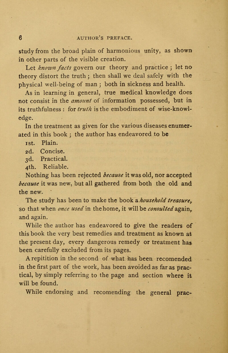 study from the broad plain of harmonious unity, as shown in other parts of the visible creation. Let known facts govern our theory and practice ; let no theory distort the truth \ then shall we deal safely with the physical well-being of man ; both in sickness and health. As in learning in general, true medical knowledge does not consist in the amount of information possessed, but in its truthfulness : for truth is the embodiment of wise-knowl- edge. In the treatment as given for the various diseases enumer- ated in this book ; the author has endeavored to be i st. Plain. 2d. Concise. 3d. Practical. 4th. Reliable. Nothing has been rejected because it was old, nor accepted because it was new, but all gathered from both the old and the new. The study has been to make the book a household treasure t so that when once used in the home, it will be consulted'again, and again. While the author has endeavored to give the readers of this book the very best remedies and treatment as known at the present day, every dangerous remedy or treatment has been carefully excluded from its pages. Arepitition in the second of what has been recomended in the first part of the work, has been avoided as far as prac- tical, by simply referring to the page and section where it will be found. While endorsing and recomending the general prac-