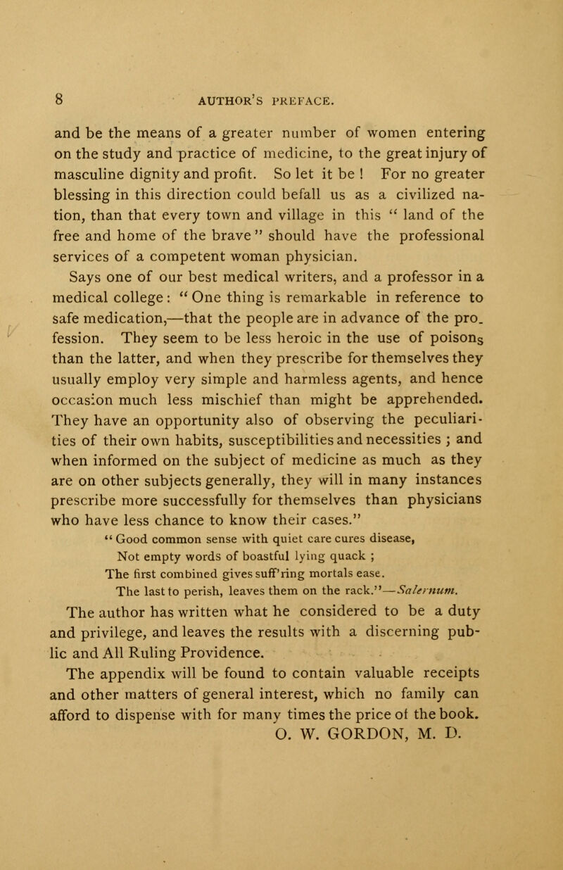 and be the means of a greater number of women entering on the study and practice of medicine, to the great injury of masculine dignity and profit. So let it be ! For no greater blessing in this direction could befall us as a civilized na- tion, than that every town and village in this land of the free and home of the brave should have the professional services of a competent woman physician. Says one of our best medical writers, and a professor in a medical college : One thing is remarkable in reference to safe medication,—that the people are in advance of the pro. fession. They seem to be less heroic in the use of poisons than the latter, and when they prescribe for themselves they usually employ very simple and harmless agents, and hence occasion much less mischief than might be apprehended. They have an opportunity also of observing the peculiari- ties of their own habits, susceptibilities and necessities ; and when informed on the subject of medicine as much as they are on other subjects generally, they will in many instances prescribe more successfully for themselves than physicians who have less chance to know their cases. Good common sense with quiet care cures disease, Not empty words of boastful lying quack ; The first combined gives suff'ring mortals ease. The last to perish, leaves them on the rack.—Sale/num. The author has written what he considered to be a duty and privilege, and leaves the results with a discerning pub- lic and All Ruling Providence. The appendix will be found to contain valuable receipts and other matters of general interest, which no family can afford to dispense with for many times the price ot the book. O. W. GORDON, M. D.