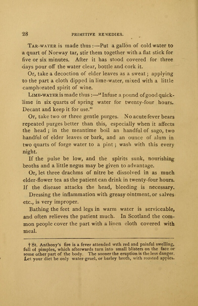 Tar-water is made thus :—Put a gallon of cold water to a quart of Norway tar, stir them together with a flat stick for five or six minutes. After it has stood covered for three days pour off the water clear, bottle and cork it. Or, take a decoction of elder leaves as a sweat; applying to the part a cloth dipped in lime-water, mixed with a little camphorated spirit of wine. Lime-water is made thus :—Infuse a pound of good quick- lime in six quarts of spring water for twenty-four hours. Decant and keep it for use. Or, take two or three gentle purges. No acute fever bears repeated purges better than this, especially when it affects the head ; in the meantime boil an handful of sago, two handful of elder leaves or bark, and an ounce of alum in two quarts of forge water to a pint; wash with this every night. If the pulse be low, and the spirits sunk, nourishing broths and a little negus may be given to advantage. Or, let three drachms of nitre be dissolved in as much elder-flower tea as the patient can drink in twenty-four hours. If the disease attacks the head, bleeding is necessary. Dressing the inflammation with greasy ointment, or salves €tc, is very improper. Bathing the feet and legs in warm water is serviceable, and often relieves the patient much. In Scotland the com- mon people cover the part with a linen cloth covered with meal. t St. Anthony's fire is a fever attended with red and painful swelling, full of pimples, which afterwards turn into small blisters on the face or some other part of the body. The sooner the eruption is the less danger. Let your diet be only water-gruel, or barley broth, with roasted apples.