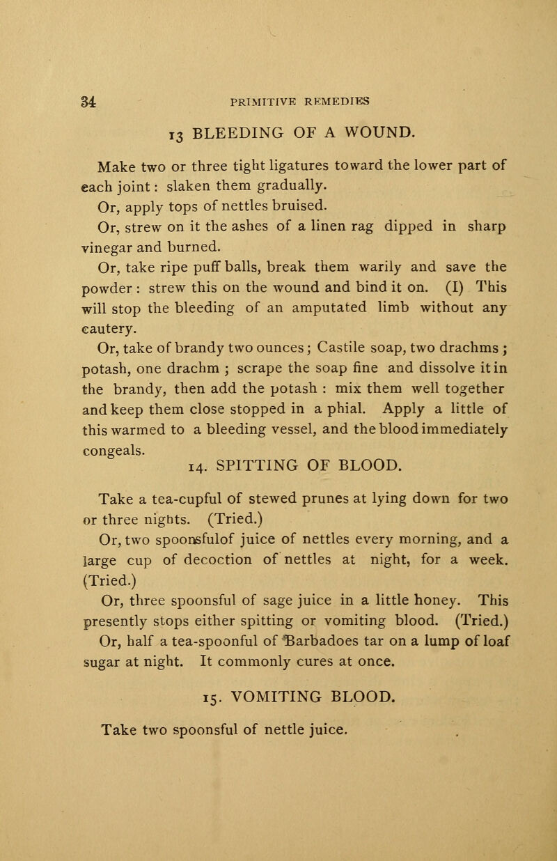 13 BLEEDING OF A WOUND. Make two or three tight ligatures toward the lower part of each joint: slaken them gradually. Or, apply tops of nettles bruised. Or, strew on it the ashes of a linen rag dipped in sharp vinegar and burned. Or, take ripe puff balls, break them warily and save the powder : strew this on the wound and bind it on. (I) This will stop the bleeding of an amputated limb without any cautery. Or, take of brandy two ounces; Castile soap, two drachms ; potash, one drachm ; scrape the soap fine and dissolve it in the brandy, then add the potash : mix them well together and keep them close stopped in a phial. Apply a little of this warmed to a bleeding vessel, and the blood immediately congeals. 14. SPITTING OF BLOOD. Take a tea-cupful of stewed prunes at lying down for two or three nights. (Tried.) Or, two spoonsfulof juice of nettles every morning, and a large cup of decoction of nettles at night, for a week. (Tried.) Or, three spoonsful of sage juice in a little honey. This presently stops either spitting or vomiting blood. (Tried.) Or, half a tea-spoonful of 'Barbadoes tar on a lump of loaf sugar at night. It commonly cures at once. 15. VOMITING BLOOD. Take two spoonsful of nettle juice.