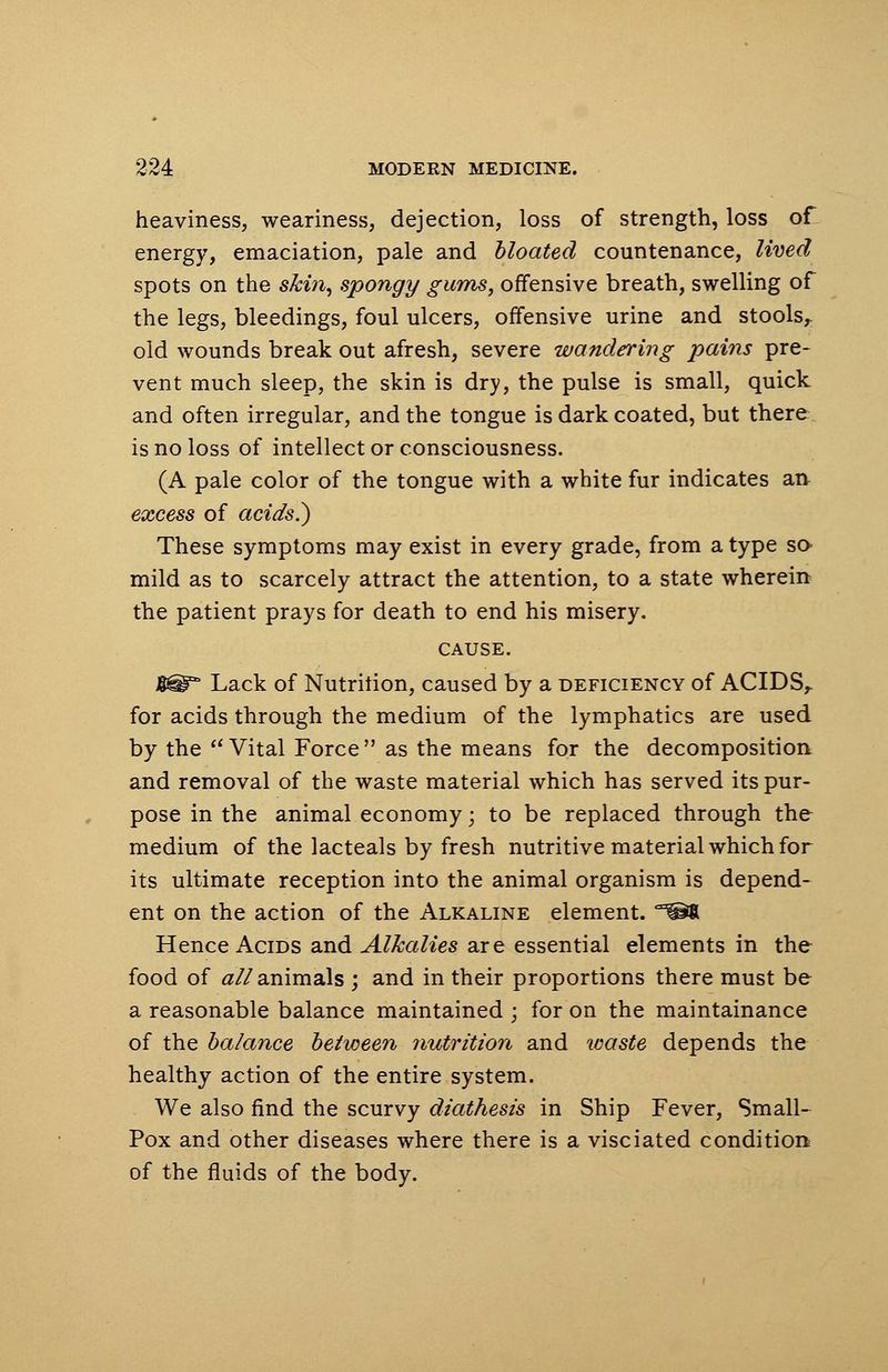heaviness, weariness, dejection, loss of strength, loss of energy, emaciation, pale and bloated countenance, lived spots on the skin, spongy gums, offensive breath, swelling of the legs, bleedings, foul ulcers, offensive urine and stools^ old wounds break out afresh, severe wandering pains pre- vent much sleep, the skin is dry, the pulse is small, quick and often irregular, and the tongue is dark coated, but there is no loss of intellect or consciousness. (A pale color of the tongue with a white fur indicates an excess of acids.) These symptoms may exist in every grade, from a type so mild as to scarcely attract the attention, to a state wherein the patient prays for death to end his misery. CAUSE. g^r Lack of Nutrition, caused by a deficiency of ACIDS,, for acids through the medium of the lymphatics are used by the  Vital Force  as the means for the decomposition and removal of the waste material which has served its pur- pose in the animal economy; to be replaced through the medium of the lacteals by fresh nutritive material which for its ultimate reception into the animal organism is depend- ent on the action of the Alkaline element. ,x®t Hence Acids and Alkalies are essential elements in the food of #//animals ; and in their proportions there must be a reasonable balance maintained ; for on the maintainance of the balance between nutrition and waste depends the healthy action of the entire system. We also find the scurvy diathesis in Ship Fever, Small- Pox and other diseases where there is a visciated condition of the fluids of the body.