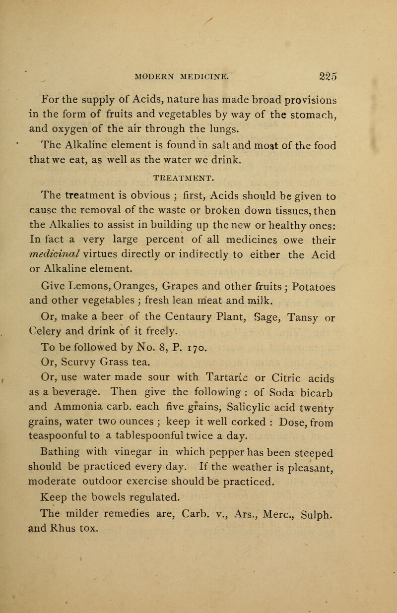 For the supply of Acids, nature has made broad provisions in the form of fruits and vegetables by way of the stomach, and oxygen of the air through the lungs. The Alkaline element is found in salt and most of the food that we eat, as well as the water we drink. TREATMENT. The treatment is obvious ; first, Acids should be given to cause the removal of the waste or broken down tissues, then the Alkalies to assist in building up the new or healthy ones: In fact a very large percent of all medicines owe their medicinal virtues directly or indirectly to either the Acid or Alkaline element. Give Lemons,Oranges, Grapes and other fruits; Potatoes and other vegetables ; fresh lean meat and milk. Or, make a beer of the Centaury Plant, Sage, Tansy or Celery and drink of it freely. To be followed by No. 8, P. 170. Or, Scurvy Grass tea. Or, use water made sour with Tartaric or Citric acids as a beverage. Then give the following ; of Soda bicarb and Ammonia carb. each five grains, Salicylic acid twenty grains, water two ounces ; keep it well corked : Dose, from teaspoonful to a tablespoonful twice a day. Bathing with vinegar in which pepper has been steeped should be practiced every day. If the weather is pleasant, moderate outdoor exercise should be practiced. Keep the bowels regulated. The milder remedies are, Carb. v., Ars., Merc, Sulph. and Rhus tox.