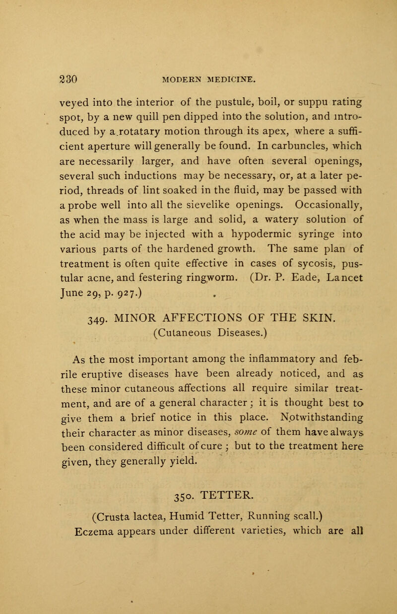veyed into the interior of the pustule, boil, or suppu rating spot, by a new quill pen dipped into the solution, and intro- duced by a.rotatary motion through its apex, where a suffi- cient aperture will generally be found. In carbuncles, which are necessarily larger, and have often several openings, several such inductions may be necessary, or, at a later pe- riod, threads of lint soaked in the fluid, may be passed with a probe well into all the sievelike openings. Occasionally, as when the mass is large and solid, a watery solution of the acid may be injected with a hypodermic syringe into various parts of the hardened growth. The same plan of treatment is often quite effective in cases of sycosis, pus- tular acne, and festering ringworm. (Dr. P. Eade, Lancet June 29, p. 927.) 349. MINOR AFFECTIONS OF THE SKIN. (Cutaneous Diseases.) As the most important among the inflammatory and feb- rile eruptive diseases have been already noticed, and as these minor cutaneous affections all require similar treat- ment, and are of a general character; it is thought best to give them a brief notice in this place. Notwithstanding their character as minor diseases, some of them have always been considered difficult of cure ; but to the treatment here given, they generally yield. 350. TETTER. (Crusta lactea, Humid Tetter, Running scall.) Eczema appears under different varieties, which are all