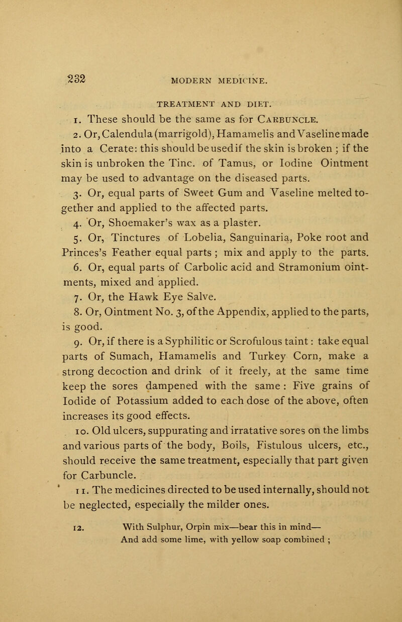 TREATMENT AND DIET. i. These should be the same as for Carbuncle. 2. Or, Calendula (marrigold),Hamamelis and Vaseline made into a Cerate: this should be used if the skin is broken • if the skin is unbroken the Tine, of Tamus, or Iodine Ointment may be used to advantage on the diseased parts. 3. Or, equal parts of Sweet Gum and Vaseline melted to- gether and applied to the affected parts. 4. Or, Shoemaker's wax as a plaster. 5. Or, Tinctures of Lobelia, Sanguinaria, Poke root and Princes's Feather equal parts ; mix and apply to the parts. 6. Or, equal parts of Carbolic acid and Stramonium oint- ments, mixed and applied. 7. Or, the Hawk Eye Salve. 8. Or, Ointment No. 3, of the Appendix, applied to the parts, is good. 9. Or, if there is a Syphilitic or Scrofulous taint: take equal parts of Sumach, Hamamelis and Turkey Corn, make a strong decoction and drink of it freely, at the same time keep the sores dampened with the same : Five grains of Iodide of Potassium added to each dose of the above, often increases its good effects. 10. Old ulcers, suppurating and irratative sores on the limbs and various parts of the body, Boils, Fistulous ulcers, etc., should receive the same treatment, especially that part given for Carbuncle. t 1. The medicines directed to be used internally, should not be neglected, especially the milder ones. 12. With Sulphur, Orpin mix—bear this in mind— And add some lime, with yellow soap combined ;
