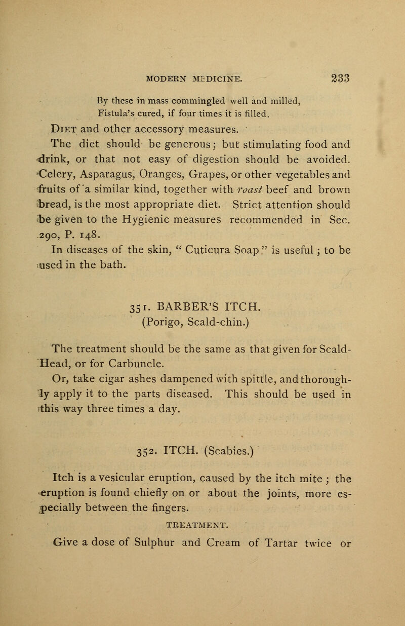 By these in mass commingled well and milled, Fistula's cured, if four times it is filled. Diet and other accessory measures. The diet should be generous; but' stimulating food and ■drink, or that not easy of digestion should be avoided. Celery, Asparagus, Oranges, Grapes, or other vegetables and fruits of'a similar kind, together with roast beef and brown bread, is the most appropriate diet. Strict attention should be given to the Hygienic measures recommended in Sec. .290, P. 148. In diseases of the skin,  Cuticura Soap  is useful; to be used in the bath. 351. BARBER'S ITCH. (Porigo, Scald-chin.) The treatment should be the same as that given for Scald- Head, or for Carbuncle. Or, take cigar ashes dampened with spittle, and thorough- ly apply it to the parts diseased. This should be used in this way three times a day. 352. ITCH. (Scabies.) Itch is a vesicular eruption, caused by the itch mite ; the ■eruption is found chiefly on or about the joints, more es- pecially between the fingers. TREATMENT. Give a dose of Sulphur and Cream of Tartar twice or