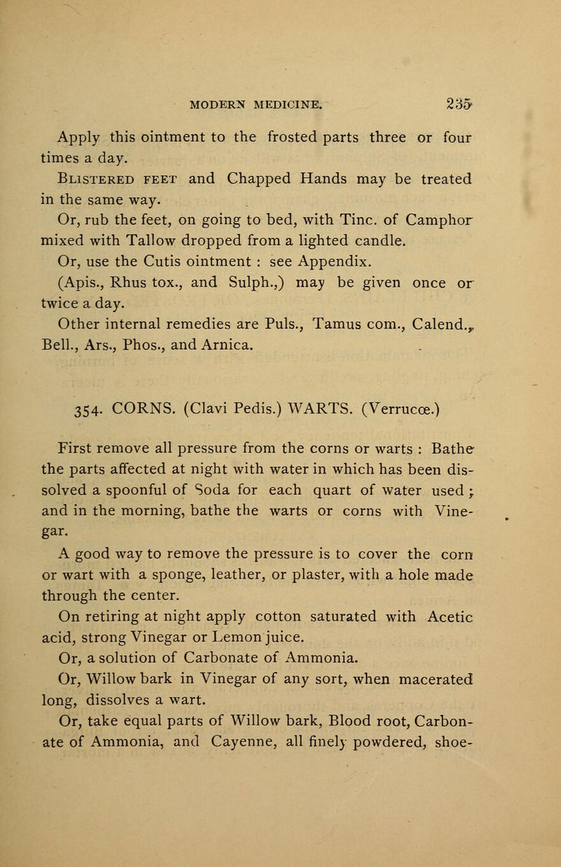 Apply this ointment to the frosted parts three or four times a day. Blistered feet and Chapped Hands may be treated in the same way. Or, rub the feet, on going to bed, with Tine, of Camphor mixed with Tallow dropped from a lighted candle. Or, use the Cutis ointment : see Appendix. (Apis., Rhus tox., and Sulph.,) may be given once or twice a day. Other internal remedies are Puis., Tamus com., Calend.,, Bell., Ars., Phos., and Arnica. 354. CORNS. (Clavi Pedis.) WARTS. (Verrucce.) First remove all pressure from the corns or warts : Bathe the parts affected at night with water in which has been dis- solved a spoonful of Soda for each quart of water used; and in the morning, bathe the warts or corns with Vine- gar. A good way to remove the pressure is to cover the corn or wart with a sponge, leather, or plaster, with a hole made through the center. On retiring at night apply cotton saturated with Acetic acid, strong Vinegar or Lemon juice. Or, a solution of Carbonate of Ammonia. Or, Willow bark in Vinegar of any sort, when macerated long, dissolves a wart. Or, take equal parts of Willow bark, Blood root, Carbon- ate of Ammonia, and Cayenne, all finely powdered, shoe-