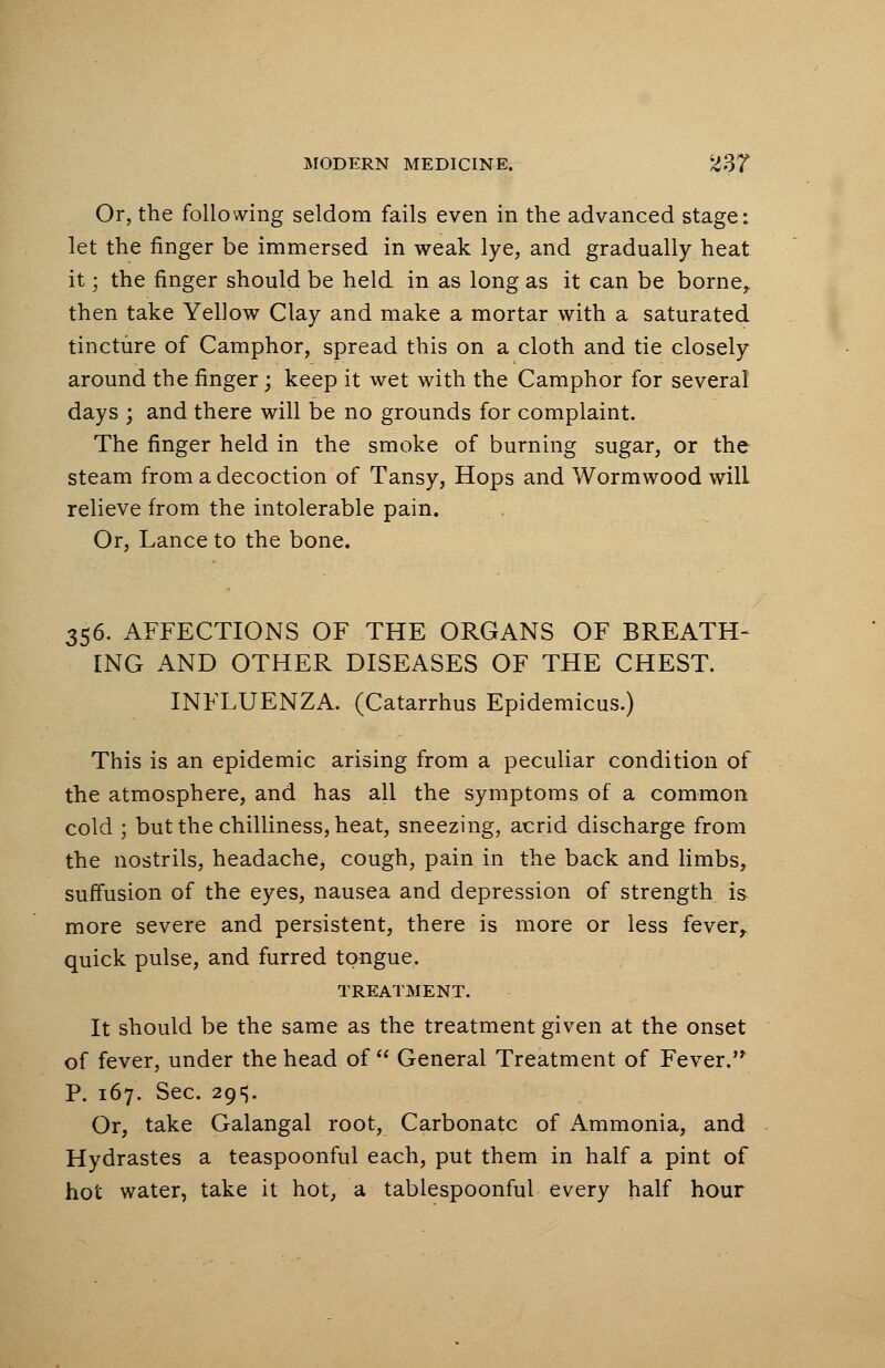 Or, the following seldom fails even in the advanced stage i let the finger be immersed in weak lye, and gradually heat it; the finger should be held in as long as it can be borne, then take Yellow Clay and make a mortar with a saturated tincture of Camphor, spread this on a cloth and tie closely around the finger; keep it wet with the Camphor for several days ; and there will be no grounds for complaint. The finger held in the smoke of burning sugar, or the steam from a decoction of Tansy, Hops and Wormwood will relieve from the intolerable pain. Or, Lance to the bone. 356. AFFECTIONS OF THE ORGANS OF BREATH- ING AND OTHER DISEASES OF THE CHEST. INFLUENZA. (Catarrhus Epidemicus.) This is an epidemic arising from a peculiar condition of the atmosphere, and has all the symptoms of a common cold ; but the chilliness, heat, sneezing, acrid discharge from the nostrils, headache, cough, pain in the back and limbs, suffusion of the eyes, nausea and depression of strength is more severe and persistent, there is more or less fever, quick pulse, and furred tongue. TREATMENT. It should be the same as the treatment given at the onset of fever, under the head of  General Treatment of Fever. P. 167. Sec. 29^5. Or, take Galangal root, Carbonate of Ammonia, and Hydrastes a teaspoonful each, put them in half a pint of hot water, take it hot, a tablespoonful every half hour