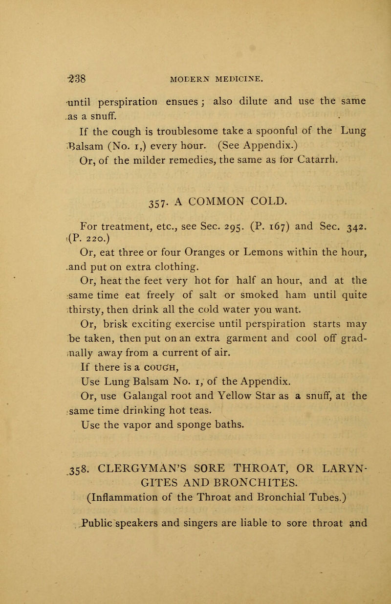 ■until perspiration ensues ; also dilute and use the same .as a snuff. If the cough is troublesome take a spoonful of the Lung balsam (No. i,) every hour. (See Appendix.) Or, of the milder remedies, the same as for Catarrh. 357. A COMMON COLD. For treatment, etc., see Sec. 29^. (P. 167) and Sec. 342. <P. 220.) Or, eat three or four Oranges or Lemons within the hour, .and put on extra clothing. Or, heat the feet very hot for half an hour, and at the same time eat freely of salt or smoked ham until quite ;thirsty, then drink all the cold water you want. Or, brisk exciting exercise until perspiration starts may be taken, then put on an extra garment and cool off grad- ually away from a current of air. If there is a cough, Use Lung Balsam No. 1, of the Appendix. Or, use Galangal root and Yellow Star as a snuff, at the rsame time drinking hot teas. Use the vapor and sponge baths. 358. CLERGYMAN'S SORE THROAT, OR LARYN- GITES AND BRONCHITES. (Inflammation of the Throat and Bronchial Tubes.) JPublic speakers and singers are liable to sore throat and