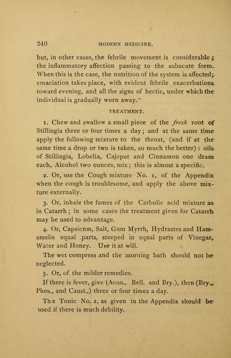 but, in other cases, the febrile movement is considerable £ the inflammatory affection passing to the subacute form. When this is the case, the nutrition of the system is affected;, emaciation takes place, with evident febrile exacerbations, toward evening, and all the signs of hectic, under which the individualis gradually worn away. TREATMENT. i. Chew and swallow a small piece of the fresh root of Stillingia three or four times a day; and at the same time- apply the following mixture to the throat, (and if at the same time a drop or two is taken, so much the better) : oils of Stillingia, Lobelia, Cajeput and Cinnamon one dram each, Alcohol two ounces, mix; this is almost a specific. 2. Or, use the Cough mixture No. i, of the Appendix: when the cough is troublesome, and apply the above mix- ture externally. 3. Or, inhale the fumes of the Carbolic acid mixture as- in Catarrh; in some cases the treatment given for Catarrh, may be used to advantage. 4. Or, Capsicnm, Salt, Gum Myrrh, Hydrastes and Ham- amelis equal parts, steeped in equal parts of Vinegarr Water and Honey. Use it at will. The wet compress and the morning bath should not be neglected. 5. Or, of the milder remedies. If there is fever, give (Aeon., Bell, and Bry.), then (Bry.,, Phos., and Caust.,) three or four times a day. The Tonic No. 2, as given in the Appendix should be used if there is much debility.