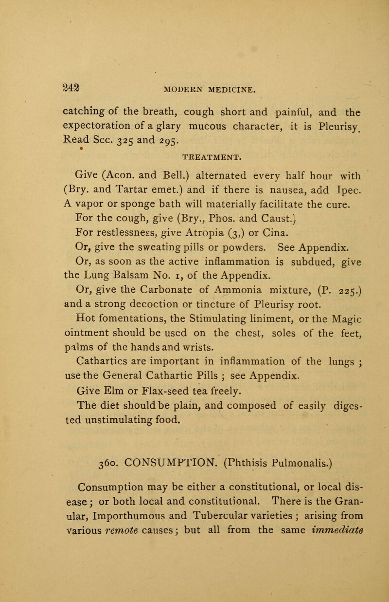 catching of the breath, cough short and painful, and the expectoration of a glary mucous character, it is Pleurisy. Read Sec. 325 and 295. TREATMENT. Give (Aeon, and Bell.) alternated every half hour with (Bry. and Tartar emet.) and if there is nausea, add Ipec. A vapor or sponge bath will materially facilitate the cure. For the cough, give (Bry., Phos. and Caust.) For restlessness, give Atropia (3,) or Cina. Or, give the sweating pills or powders. See Appendix. Or, as soon as the active inflammation is subdued, give the Lung Balsam No. 1, of the Appendix. Or, give the Carbonate of Ammonia mixture, (P. 225.) and a strong decoction or tincture of Pleurisy root. Hot fomentations, the Stimulating liniment, or the Magic ointment should be used on the chest, soles of the feet, palms of the hands and wrists. Cathartics are important in inflammation of the lungs ; use the General Cathartic Pills ; see Appendix. GiYe Elm or Flax-seed tea freely. The diet should be plain, and composed of easily diges- ted unstimulating food. 360. CONSUMPTION. (Phthisis Pulmonalis.) Consumption may be either a constitutional, or local dis- ease ; or both local and constitutional. There is the Gran- ular, Importhumous and Tubercular varieties ; arising from various remote causes; but all from the same immediate