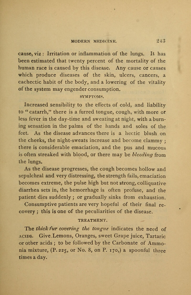 cause, viz : Irritation or inflammation of the lungs. It has been estimated that twenty percent of the mortality of the human race is caused by this disease. Any cause or causes which produce diseases of the skin, ulcers, cancers, a cachectic habit of the body, and a lowering of the vitality of the system may engender consumption. SYMPTOMS. Increased sensibility to the effects of cold, and liability to catarrh, there is a furred tongue, cough, with more or less fever in the day-time and sweating at night, with a burn- ing sensation in the palms of the hands and soles of the feet. As the disease advances there is a hectic blush on the cheeks, the night-sweats increase and become clammy ■ there is considerable emaciation, and the pus and mucous is often streaked with blood, or there may be bleeding from the lungs. As the disease progresses, the cough becomes hollow and sepulchral and very distressing, the strength fails, emaciation becomes extreme, the pulse high but not strong, colliquative diarrhea sets in, the hemorrhage is often profuse, and the patient dies suddenly ; or gradually sinks from exhaustion. Consumptive patients are very hopeful of their final re- covery ; this is one of the peculiarities of the disease. TREATMENT. The thick fur covering the tongue indicates the need of acids. Give,Lemons, Oranges, sweet Grape juice, Tartaric or other acids ; to be followed by the Carbonate of Ammo- nia mixture, (P. 225, or No. 8, on P. 170,) a spoonful three times a day.