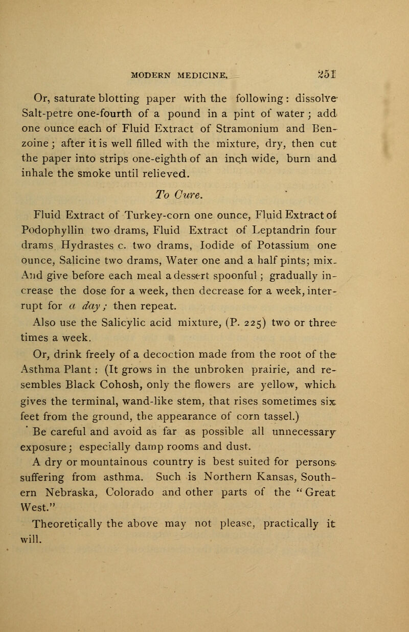 Or, saturate blotting paper with the following : dissolve- Salt-petre one-fourth of a pound in a pint of water; add one ounce each of Fluid Extract of Stramonium and Ben- zoine; after it is well filled with the mixture, dry, then cut the paper into strips one-eighth of an inch wide, burn and inhale the smoke until relieved. To Cure. Fluid Extract of Turkey-corn one ounce, Fluid Extract oi Podophyllin two drams, Fluid Extract of Leptandrin four drams, Hydrastes c. two drams, Iodide of Potassium one ounce, Salicine two drams, Water one and a half pints; mix- And give before each meal a dessert spoonful; gradually in- crease the dose for a week, then decrease for a week, inter- rupt for a day; then repeat. Also use the Salicylic acid mixture, (P. 225) two or three times a week. Or, drink freely of a decoction made from the root of the Asthma Plant : (It grows in the unbroken prairie, and re- sembles Black Cohosh, only the flowers are yellow, which gives the terminal, wand-like stem, that rises sometimes six feet from the ground, the appearance of corn tassel.) ' Be careful and avoid as far as possible all unnecessary exposure; especially damp rooms and dust. A dry or mountainous country is best suited for persons- suffering from asthma. Such is Northern Kansas, South- ern Nebraska, Colorado and other parts of the Great West. Theoretically the above may not please, practically it will.