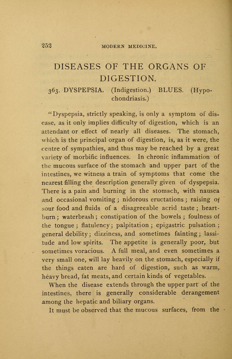 DISEASES OF THE ORGANS OF DIGESTION. 363. DYSPEPSIA. (Indigestion.) BLUES. (Hypo- chondriasis.) Dyspepsia, strictly speaking, is only a symptom of dis- ease, as it only implies difficulty of digestion, which is an attendant or effect of nearly all diseases. The stomach, which is the principal organ of digestion, is, as it were, the centre of sympathies, and thus may be reached by a great variety of morbific influences. In chronic inflammation of the mucous surface of the stomach and upper part of the intestines, we witness a train of symptoms that come the nearest filling the description generally given of dyspepsia. There is a pain and burning in the stomach, with nausea and occasional vomiting ; nidorous eructations ; raising of sour food and fluids of a disagreeable acrid taste ; heart- burn ; waterbrash; constipation of the bowels ; foulness of the tongue; flatulency; palpitation; epigastric pulsation; general debility; dizziness, and sometimes fainting; lassi- tude and low spirits. The appetite is generally poor, but sometimes voracious. A full meal, and even sometimes a very small one, will lay heavily on the stomach, especially if the things eaten are hard of digestion, such as warm, heavy bread, fat meats, and certain kinds of vegetables. When the disease extends through the upper part of the intestines, there is generally considerable derangement among the hepatic and biliary organs. It must be observed that the mucous surfaces, from the