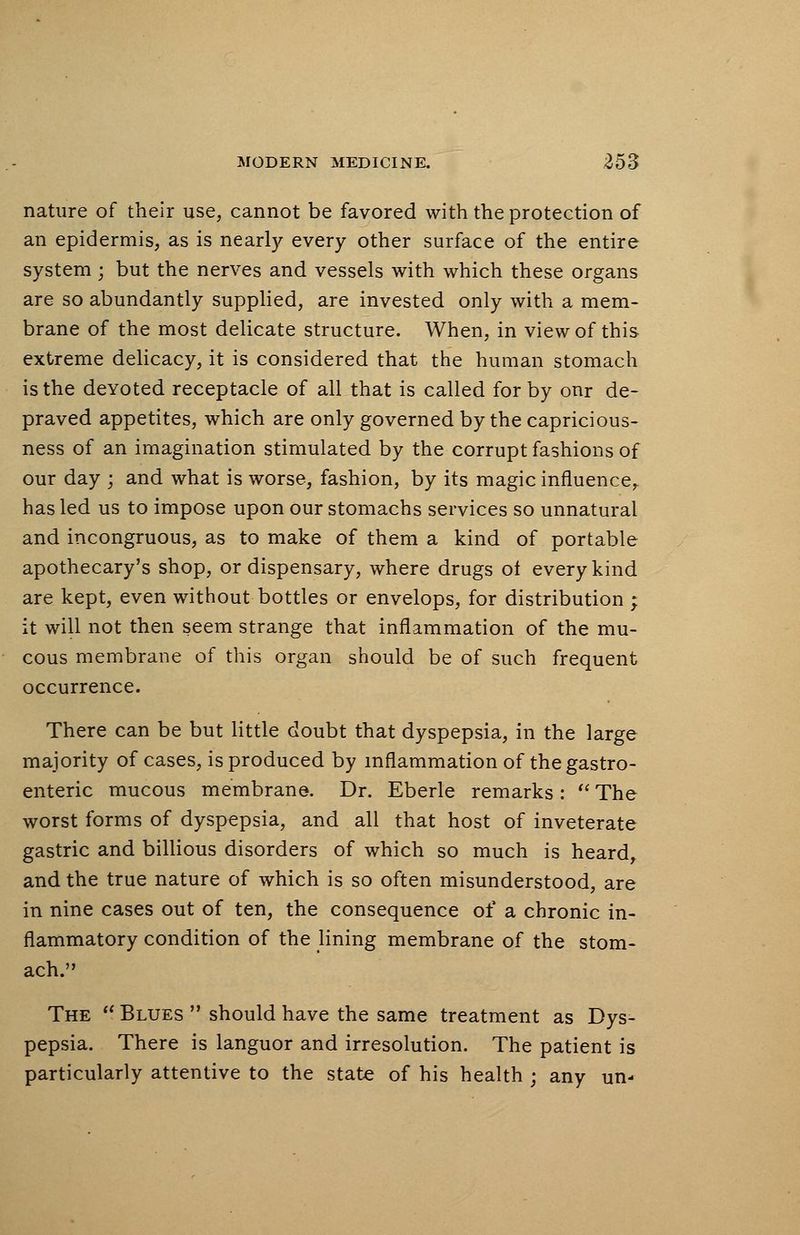 nature of their use, cannot be favored with the protection of an epidermis, as is nearly every other surface of the entire system; but the nerves and vessels with which these organs are so abundantly supplied, are invested only with a mem- brane of the most delicate structure. When, in view of this extreme delicacy, it is considered that the human stomach is the deYoted receptacle of all that is called for by onr de- praved appetites, which are only governed by the capricious- ness of an imagination stimulated by the corrupt fashions of our day ; and what is worse, fashion, by its magic influence,, has led us to impose upon our stomachs services so unnatural and incongruous, as to make of them a kind of portable apothecary's shop, or dispensary, where drugs ot every kind are kept, even without bottles or envelops, for distribution ; it will not then seem strange that inflammation of the mu- cous membrane of this organ should be of such frequent occurrence. There can be but little doubt that dyspepsia, in the large majority of cases, is produced by inflammation of the gastro- enteric mucous membrane. Dr. Eberle remarks : The worst forms of dyspepsia, and all that host of inveterate gastric and billious disorders of which so much is heard, and the true nature of which is so often misunderstood, are in nine cases out of ten, the consequence of a chronic in- flammatory condition of the lining membrane of the stom- ach. The Blues should have the same treatment as Dys- pepsia. There is languor and irresolution. The patient is particularly attentive to the state of his health ; any un-