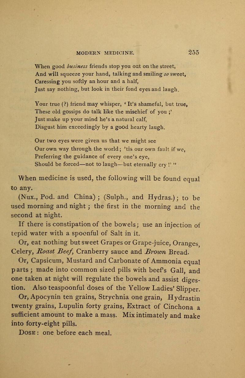 When good business friends stop you out on the street, And will squeeze your hand, talking and smiling so sweet, Caressing you softly an hour and a half, Just say nothing, but look in their fond eyes and laugh. Your true (?) friend may whisper, ' It's shameful, but true, These old gossips do talk like the mischief of you ;' Just make up your mind he's a natural calf, Disgust him exceedingly by a good hearty laugh. Our two eyes were given us that we might see Our own way through the world; 'tis our own fault if we, Preferring the guidance of every one's eye, Should be forced—not to laugh—but eternally cry !' When medicine is used, the following will be found equal to any. (N'ux., Pod. and China) ; (Sulph., and Hydras.); to be used morning and night; the first in the morning and the second at night. If there is constipation of the bowels; use an injection of tepid water with a spoonful of Salt in it. Or, eat nothing but sweet Grapes or Grape-juice, Oranges Celery, Boast Beef, Cranberry sauce and Brown Bread. Or, Capsicum, Mustard and Carbonate of Ammonia equal parts ; made into common sized pills with beefs Gall, and one taken at night will regulate the bowels and assist diges- tion. Also teaspoonful doses of the Yellow Ladies' Slipper. Or, Apocynin ten grains, Strychnia one grain, Hydrastin twenty grains, Lupulin forty grains, Extract of Cinchona a sufficient amount to make a mass. Mix intimately and make into forty-eight pills. Dose : one before each meal.
