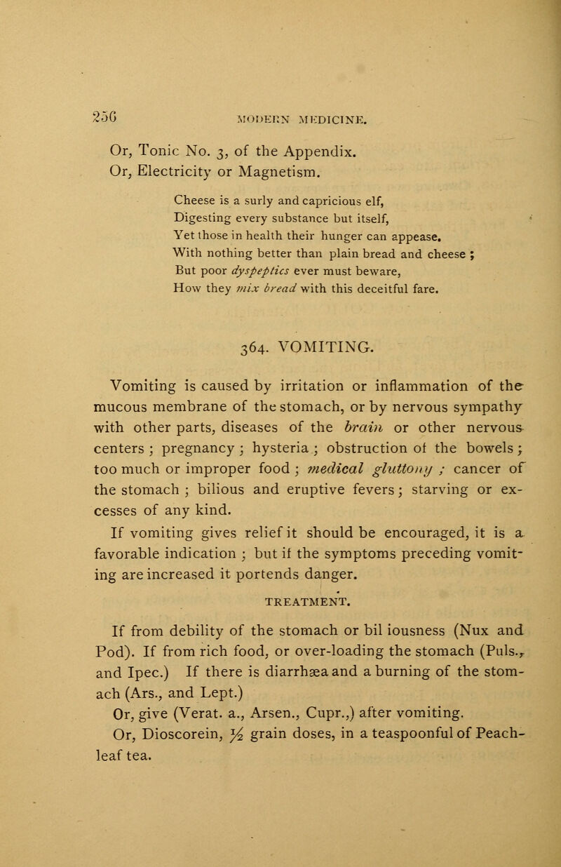 25G Or, Tonic No. 3, of the Appendix. Or, Electricity or Magnetism. Cheese is a surly and capricious elf, Digesting every substance but itself, Yet those in health their hunger can appease. With nothing better than plain bread and cheese ; But poor dyspeptics ever must beware, How they mix bread with this deceitful fare. 364. VOMITING. Vomiting is caused by irritation or inflammation of the mucous membrane of the stomach, or by nervous sympathy with other parts, diseases of the brain or other nervous centers ; pregnancy ; hysteria ; obstruction of the bowels; too much or improper food ; medical gluttony ; cancer of the stomach ; bilious and eruptive fevers; starving or ex- cesses of any kind. If vomiting gives relief it should be encouraged, it is a. favorable indication • but if the symptoms preceding vomit- ing are increased it portends danger. TREATMENT. If from debility of the stomach or bil iousness (Nux and Pod). If from rich food, or over-loading the stomach (Puls.r and Ipec.) If there is diarrhseaand a burning of the stom- ach (Ars., and Lept.) Or, give (Verat. a., Arsen., Cupr.,) after vomiting. Or, Dioscorein, y2 grain doses, in a teaspoonful of Peach- leaf tea.