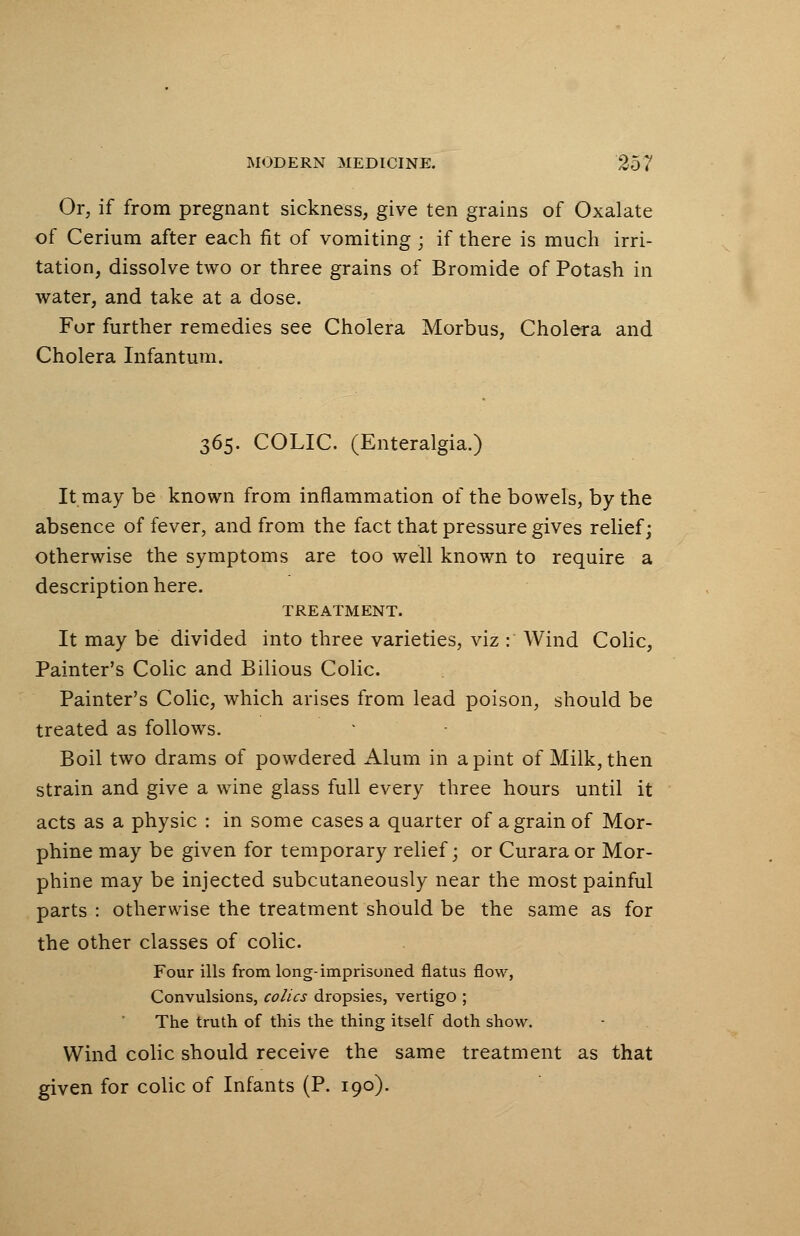Or, if from pregnant sickness, give ten grains of Oxalate of Cerium after each fit of vomiting; if there is much irri- tation, dissolve two or three grains of Bromide of Potash in water, and take at a dose. For further remedies see Cholera Morbus, Cholera and Cholera Infantum. 365. COLIC. (Enteralgia.) It may be known from inflammation of the bowels, by the absence of fever, and from the fact that pressure gives relief; otherwise the symptoms are too well known to require a description here. TREATMENT. It may be divided into three varieties, viz : Wind Colic, Painter's Colic and Bilious Colic. Painter's Colic, which arises from lead poison, should be treated as follows. Boil two drams of powdered Alum in a pint of Milk, then strain and give a wine glass full every three hours until it acts as a physic : in some cases a quarter of a grain of Mor- phine may be given for temporary relief; or Curara or Mor- phine may be injected subcutaneously near the most painful parts : otherwise the treatment should be the same as for the other classes of colic. Four ills from long-imprisoned flatus flow, Convulsions, colics dropsies, vertigo ; The truth of this the thing itself doth show. Wind colic should receive the same treatment as that given for colic of Infants (P. 190).