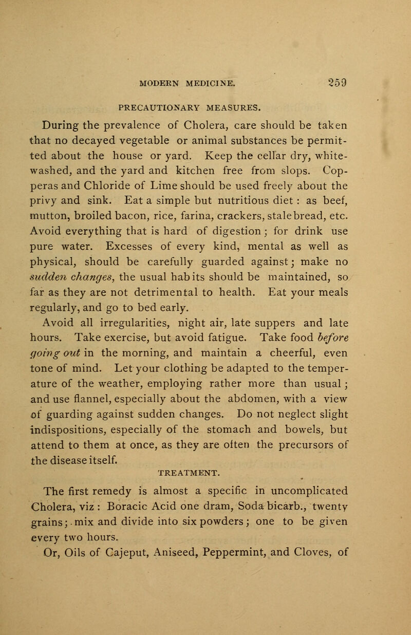 PRECAUTIONARY MEASURES. During the prevalence of Cholera, care should be taken that no decayed vegetable or animal substances be permit- ted about the house or yard. Keep the cellar dry, white- washed, and the yard and kitchen free from slops. Cop- peras and Chloride of Lime should be used freely about the privy and sink. Eat a simple but nutritious diet : as beef, mutton, broiled bacon, rice, farina, crackers, stale bread, etc. Avoid everything that is hard of digestion; for drink use pure water. Excesses of every kind, mental as well as physical, should be carefully guarded against; make no sudden changes, the usual habits should be maintained, so far as they are not detrimental to health. Eat your meals regularly, and go to bed early. Avoid all irregularities, night air, late suppers and late hours. Take exercise, but avoid fatigue. Take food before going out in the morning, and maintain a cheerful, even tone of mind. Let your clothing be adapted to the temper- ature of the weather, employing rather more than usual; and use flannel, especially about the abdomen, with a view of guarding against sudden changes. Do not neglect slight indispositions, especially of the stomach and bowels, but attend to them at once, as they are often the precursors of the disease itself. TREATMENT. The first remedy is almost a specific in uncomplicated Cholera, viz : Boracic Acid one dram, Soda bicarb., twenty grains;-mix and divide into six powders; one to be given every two hours. Or, Oils of Cajeput, Aniseed, Peppermint, and Cloves, of