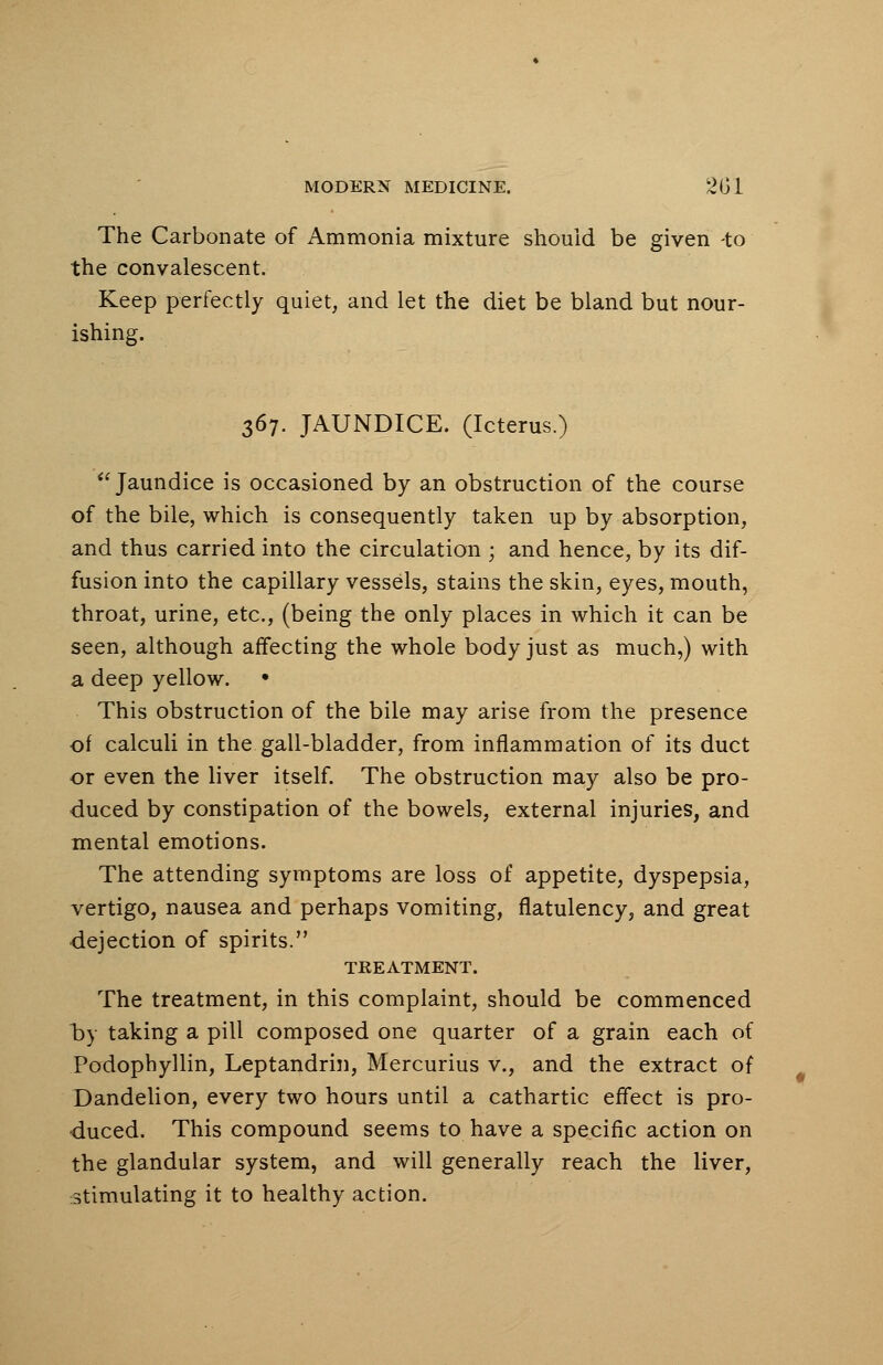 The Carbonate of Ammonia mixture should be given -to the convalescent. Keep perfectly quiet, and let the diet be bland but nour- ishing. 367. JAUNDICE. (Icterus.) Jaundice is occasioned by an obstruction of the course of the bile, which is consequently taken up by absorption, and thus carried into the circulation ; and hence, by its dif- fusion into the capillary vessels, stains the skin, eyes, mouth, throat, urine, etc., (being the only places in which it can be seen, although affecting the whole body just as much,) with a deep yellow. • This obstruction of the bile may arise from the presence of calculi in the gall-bladder, from inflammation of its duct or even the liver itself. The obstruction may also be pro- duced by constipation of the bowels, external injuries, and mental emotions. The attending symptoms are loss of appetite, dyspepsia, vertigo, nausea and perhaps vomiting, flatulency, and great dejection of spirits. TREATMENT. The treatment, in this complaint, should be commenced oy taking a pill composed one quarter of a grain each of Podophyllin, Leptandrin, Mercurius v., and the extract of Dandelion, every two hours until a cathartic effect is pro- duced. This compound seems to have a specific action on the glandular system, and will generally reach the liver, stimulating it to healthy action.
