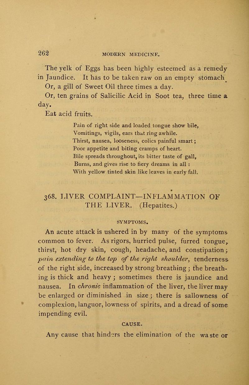 The yelk of Eggs has been highly esteemed as a remedy in Jaundice. It has to be taken raw on an empty stomach Or, a gill of Sweet Oil three times a day. Or, ten grains of Salicilic Acid in Soot tea, three time a day. Eat acid fruits. Pain of right side and loaded tongue show bile, Vomitings, vigils, ears that ring awhile. Thirst, nausea, looseness, colics painful smart; Poor appetite and biting cramps of heart. Bile spreads throughout, its bitter taste of gall, Burns, and gives rise to fiery dreams in all : With yellow tinted skin like leaves in early fall. 368. LIVER COMPLAINT—INFLAMMATION OF THE LIVER. (Hepatites.) SYMPTOMS. An acute attack is ushered in by many of the symptoms common to fever. As rigors, hurried pulse, furred tongue, thirst, hot dry skin, cough, headache, and constipation; pain extending to the top of the right shoulder, tenderness of the right side, increased by strong breathing; the breath- ing is thick and heavy ; sometimes there is jaundice and nausea. In chronic inflammation of the liver, the liver may be enlarged or diminished in size; there is sallowness of complexion, languor, lowness of spirits, and a dread of some impending evil. CAUSE. Any cause that hinders the elimination of the waste or