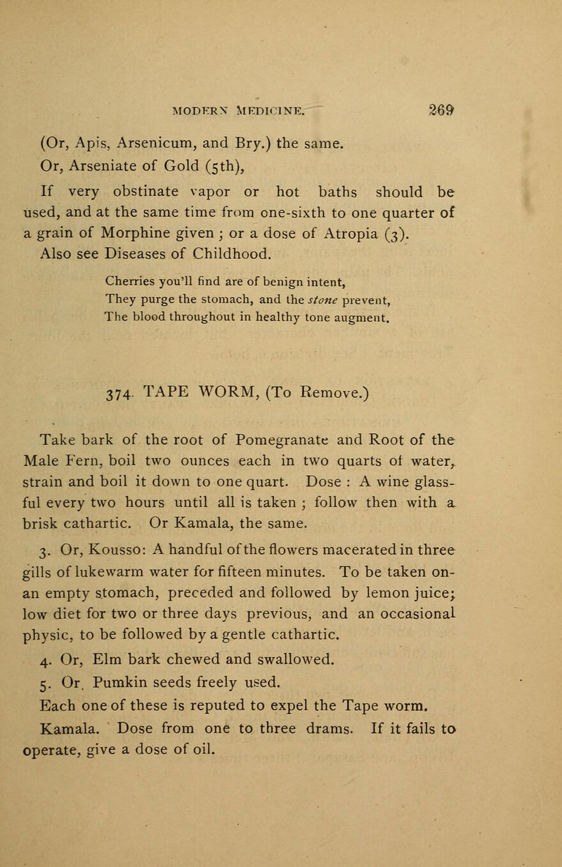 (Or, Apis, Arsenicum, and Bry.) the same. Or, Arseniate of Gold (5 th), If very obstinate vapor or hot baths should be used, and at the same time from one-sixth to one quarter of a grain of Morphine given; or a dose of Atropia (3). Also see Diseases of Childhood. Cherries you'll find are of benign intent, They purge the stomach, and the stone prevent, The blood throughout in healthy tone augment. 374. TAPE WORM, (To Remove.) Take bark of the root of Pomegranate and Root of the Male Fern, boil two ounces each in two quarts ot water,, strain and boil it down to one quart. Dose : A wine glass- ful every two hours until all is taken ; follow then with a. brisk cathartic. Or Kamala, the same. 3. Or, Kousso: A handful of the flowers macerated in three gills of lukewarm water for fifteen minutes. To be taken on- an empty stomach, preceded and followed by lemon juice; low diet for two or three days previous, and an occasional physic, to be followed by a gentle cathartic. 4. Or, Elm bark chewed and swallowed. 5. Or, Pumkin seeds freely used. Each one of these is reputed to expel the Tape worm. Kamala. Dose from one to three drams. If it fails to operate, give a dose of oil.