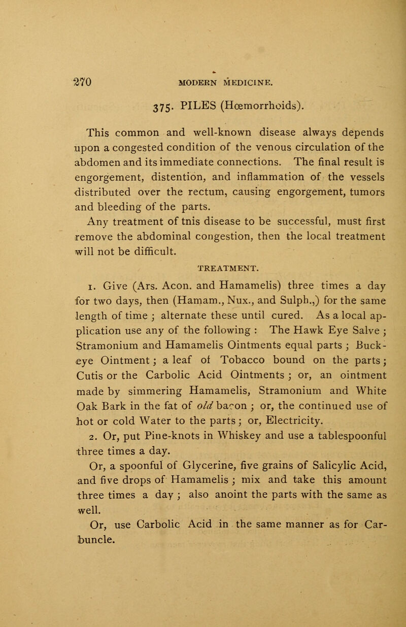375. PILES (Haemorrhoids). This common and well-known disease always depends upon a congested condition of the venous circulation of the abdomen and its immediate connections. The final result is engorgement, distention, and inflammation of the vessels distributed over the rectum, causing engorgement, tumors and bleeding of the parts. Any treatment of tnis disease to be successful, must first remove the abdominal congestion, then the local treatment will not be difficult. TREATMENT. 1. Give (Ars. Aeon, and Hamamelis) three times a day for two days, then (Hamam., Nux., and Sulph.,) for the same length of time ; alternate these until cured. As a local ap- plication use any of the following : The Hawk Eye Salve ; Stramonium and Hamamelis Ointments equal parts ; Buck- eye Ointment; a leaf of Tobacco bound on the parts; Cutis or the Carbolic Acid Ointments ; or, an ointment made by simmering Hamamelis, Stramonium and White Oak Bark in the fat of old bacon ; or, the continued use of hot or cold Water to the parts; or, Electricity. 2. Or, put Pine-knots in Whiskey and use a tablespoonful three times a day. Or, a spoonful of Glycerine, five grains of Salicylic Acid, and five drops of Hamamelis ; mix and take this amount three times a day ; also anoint the parts with the same as well. Or, use Carbolic Acid in the same manner as for Car- buncle.