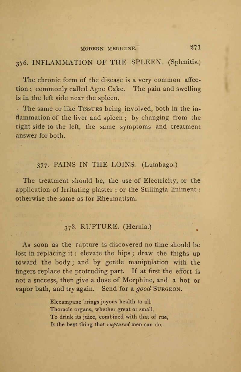 376. INFLAMMATION OF THE SPLEEN. (Splenitis.) The chronic form of the disease is a very common affec- tion :, commonly called Ague Cake. The pain and swelling is in the left side near the spleen. The same or like Tissues being involved, both in the in- flammation of the liver and spleen ; by changing from the right side to the left, the same symptoms and treatment answer for both. 377. PAINS IN THE LOINS. (Lumbago.) The treatment should be, the use of Electricity, or the application of Irritating plaster ; or the Stillingia liniment: otherwise the same as for Rheumatism. 378. RUPTURE. (Hernia.) As soon as the rupture is discovered no time should be lost in replacing it : elevate the hips; draw the thighs up toward the body; and by gentle manipulation with the fingers replace the protruding part. If at first the effort is not a success, then give a dose of Morphine, and a hot or vapor bath, and try again. Send for a good Surgeon. Elecampane brings joyous health to all Thoracic organs, whether great or small. To drink its juice, combined with that of rue, Is the best thing that ruptured men can do.