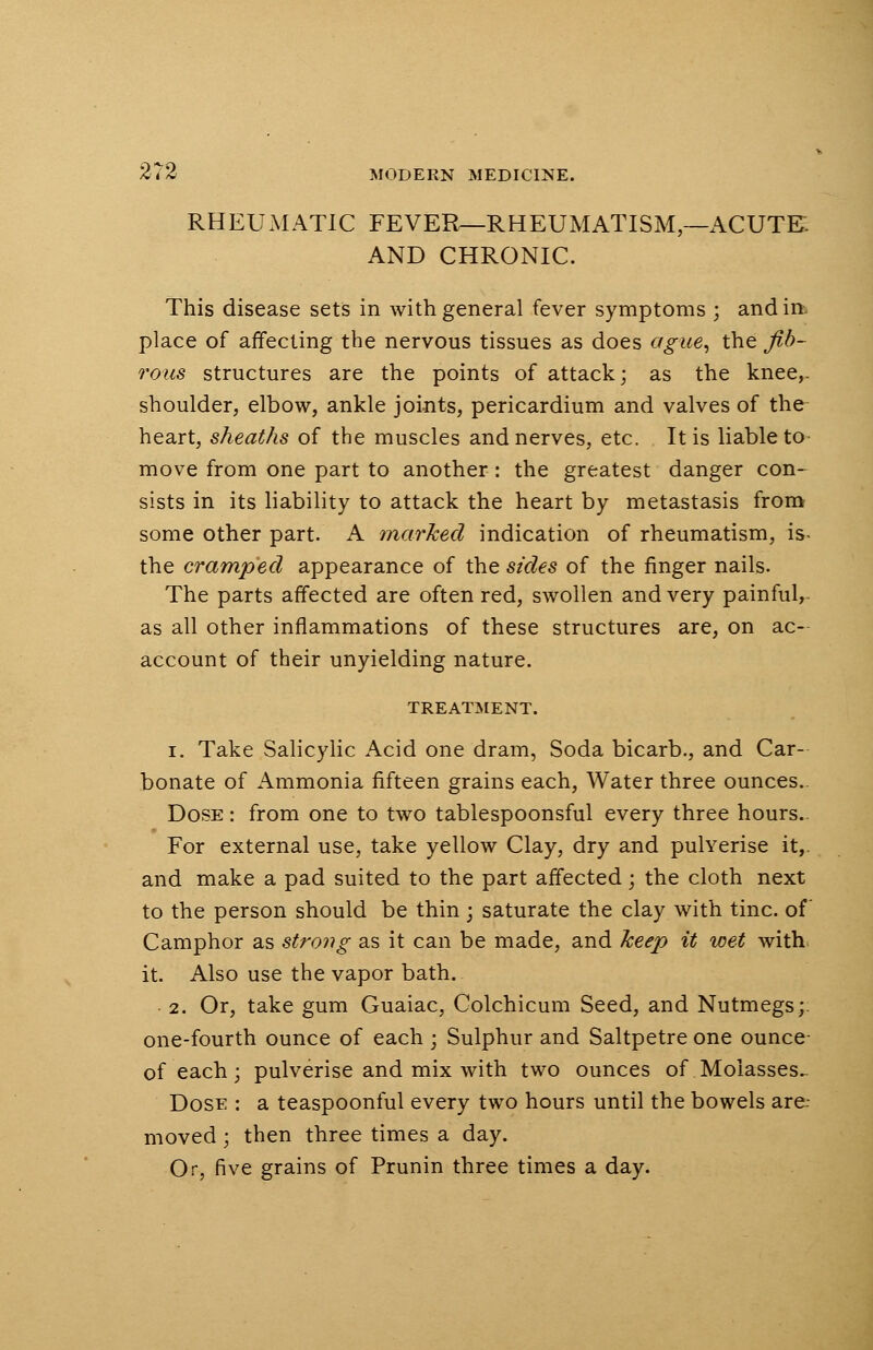 RHEUMATIC FEVER—RHEUMATISM—ACUTE AND CHRONIC. This disease sets in with general fever symptoms ; and in. place of affecting the nervous tissues as does ague, the fib- rous structures are the points of attack; as the knee,, shoulder, elbow, ankle joints, pericardium and valves of the heart, sheaths of the muscles and nerves, etc. It is liable to move from one part to another: the greatest danger con- sists in its liability to attack the heart by metastasis from some other part. A marked indication of rheumatism, is- the cramped appearance of the sides of the finger nails. The parts affected are often red, swollen and very painful, as all other inflammations of these structures are, on ac- account of their unyielding nature. TREATMENT. i. Take Salicylic Acid one dram, Soda bicarb., and Car- bonate of Ammonia fifteen grains each, Water three ounces.. Dose : from one to two tablespoonsful every three hours. For external use, take yellow Clay, dry and pulverise it,, and make a pad suited to the part affected; the cloth next to the person should be thin • saturate the clay with tine, of Camphor as strong as it can be made, and keep it wet with it. Also use the vapor bath. 2. Or, take gum Guaiac, Colchicum Seed, and Nutmegs;, one-fourth ounce of each ; Sulphur and Saltpetre one ounce of each; pulverise and mix with two ounces of Molasses.. Dose : a teaspoonful every two hours until the bowels are- moved; then three times a day. Or, five grains of Prunin three times a day.