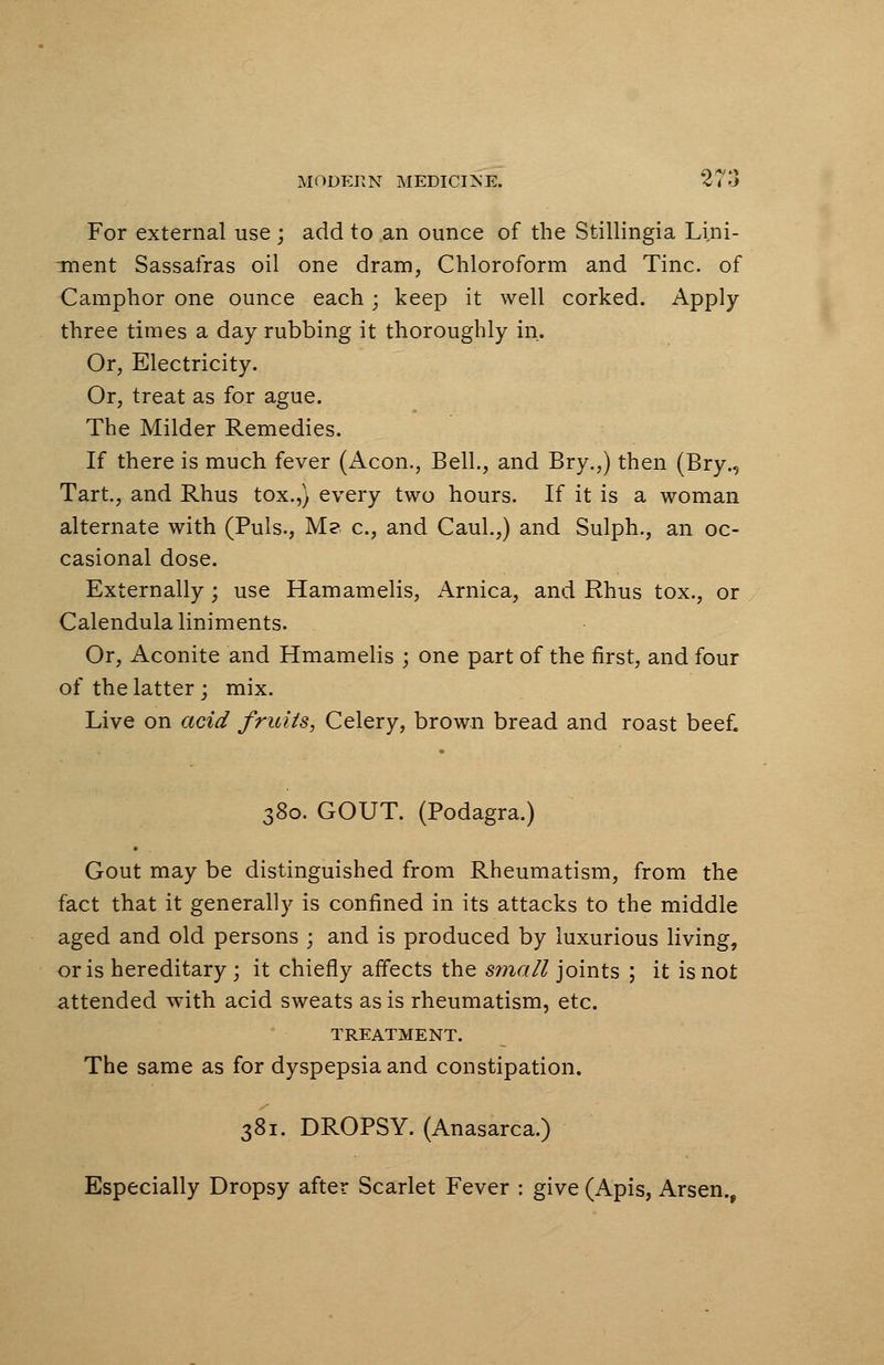 For external use ; add to an ounce of the Stillingia Lini- ment Sassafras oil one dram, Chloroform and Tine, of Camphor one ounce each; keep it well corked. Apply three times a day rubbing it thoroughly in. Or, Electricity. Or, treat as for ague. The Milder Remedies. If there is much fever (Aeon., Bell., and Bry.,) then (Bry., Tart., and Rhus tox.,) every two hours. If it is a woman alternate with (Puis., Me c, and Caul.,) and Sulph., an oc- casional dose. Externally; use Hamamelis, Arnica, and Rhus tox., or Calendula liniments. Or, Aconite and Hmamelis ; one part of the first, and four of the latter; mix. Live on acid fruits, Celery, brown bread and roast beef. 380. GOUT. (Podagra.) Gout may be distinguished from Rheumatism, from the fact that it generally is confined in its attacks to the middle aged and old persons ; and is produced by luxurious living, oris hereditary ; it chiefly affects the small joints ; it is not attended with acid sweats as is rheumatism, etc. TREATMENT. The same as for dyspepsia and constipation. 381. DROPSY. (Anasarca.) Especially Dropsy after Scarlet Fever : give (Apis, Arsen.,