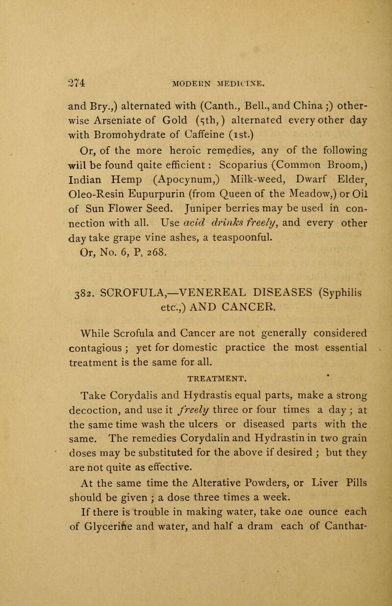 and Bry.,) alternated with (Canth., Bell., and China;) other- wise Arseniate of Gold (sth,) alternated every other day with Bromohydrate of Caffeine (ist.) Or, of the more heroic remedies, any of the following will be found qaite efficient: Scoparius (Common Broom,) Indian Hemp (Apocynum,) Milk-weed, Dwarf Elder^ Oleo-Resin Eupurpurin (from Queen of the Meadow,) or Oil of Sun Flower Seed. Juniper berries may be used in con- nection with all. Use acid drinks freely, and every other day take grape vine ashes, a teaspoonful. Or, No. 6, P, 268. 382. SCROFULA—VENEREAL DISEASES (Syphilis etc.,) AND CANCER. While Scrofula and Cancer are not generally considered contagious ; yet for domestic practice the most essential treatment is the same for all. TREATMENT. Take Corydalis and Hydrastis equal parts, make a strong decoction, and use it freely three or four times a day; at the same time wash the ulcers or diseased parts with the same. The remedies Corydalinand Hydrastinin two grain doses may be substituted for the above if desired ; but they are not quite as effective. At the same time the Alterative Powders, or Liver Pills should be given \ a dose three times a week. If there is trouble in making water, take one ounce each of Glycerine and water, and half a dram each of Canthar-