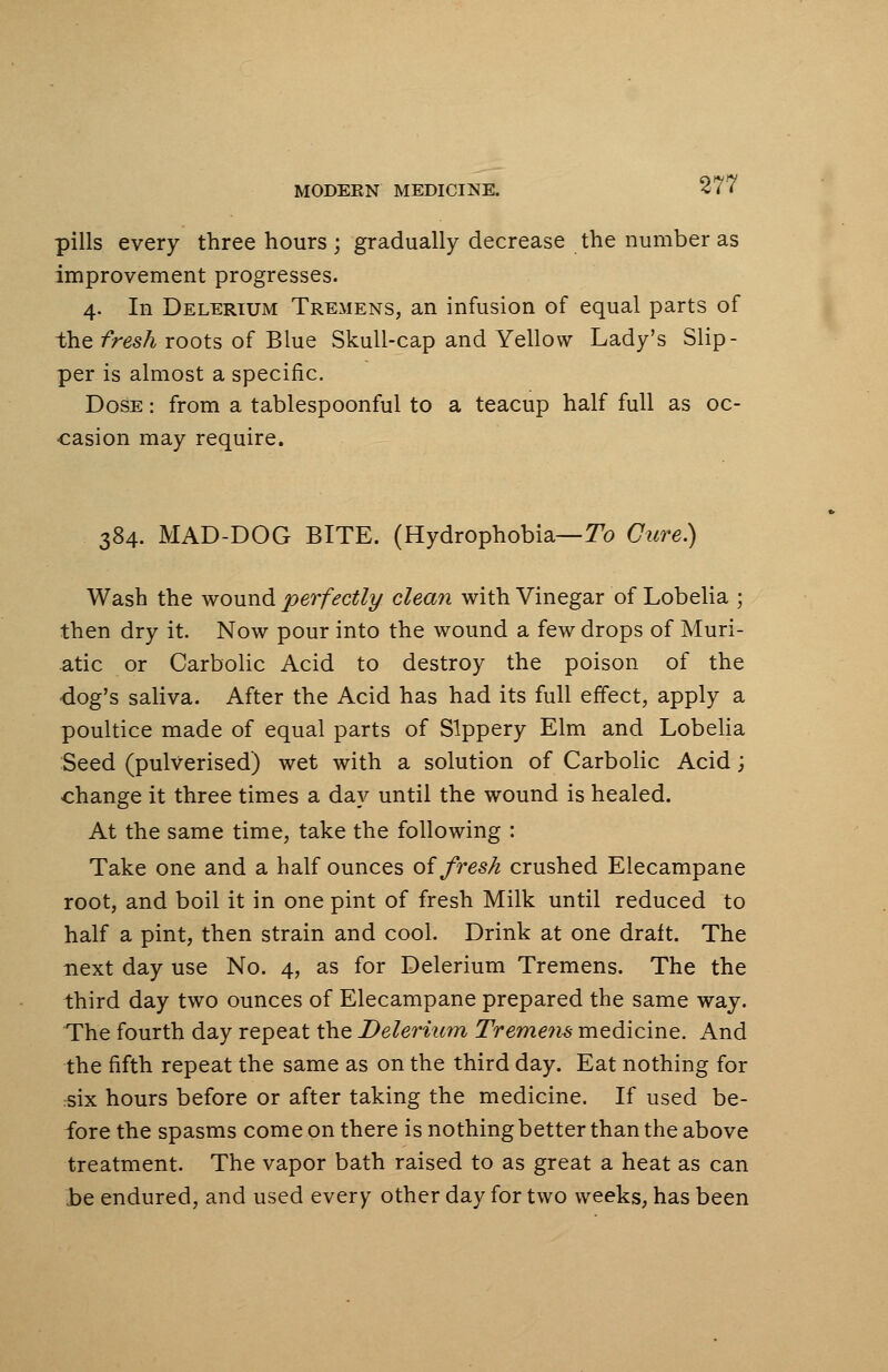 pills every three hours; gradually decrease the number as improvement progresses. 4. In Delerium Tremens, an infusion of equal parts of the fresh-roots of Blue Skull-cap and Yellow Lady's Slip- per is almost a specific. Dose : from a tablespoonful to a teacup half full as oc- casion may require. 384. MAD-DOG BITE. (Hydrophobia— To Cure) Wash the wound perfectly clean with Vinegar of Lobelia ; then dry it. Now pour into the wound a few drops of Muri- atic or Carbolic Acid to destroy the poison of the dog's saliva. After the Acid has had its full effect, apply a poultice made of equal parts of Slppery Elm and Lobelia Seed (pulverised) wet with a solution of Carbolic Acid; change it three times a day until the wound is healed. At the same time, take the following : Take one and a half ounces of fresh crushed Elecampane root, and boil it in one pint of fresh Milk until reduced to half a pint, then strain and cool. Drink at one draft. The next day use No. 4, as for Delerium Tremens. The the third day two ounces of Elecampane prepared the same way. The fourth day repeat the Delerium Tremens medicine. And the fifth repeat the same as on the third day. Eat nothing for six hours before or after taking the medicine. If used be- fore the spasms come on there is nothing better than the above treatment. The vapor bath raised to as great a heat as can be endured, and used every other day for two weeks, has been