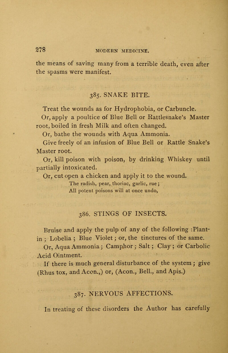 the means of saving many from a terrible death, even after the spasms were manifest. 385. SNAKE BITE. Treat the wounds as for Hydrophobia, or Carbuncle. Or, apply a poultice of Blue Bell or Rattlesnake's Master root, boiled in fresh Milk and often changed. Or, bathe the wounds with Aqua Ammonia. Give freely of an infusion of Blue Bell or Rattle Snake's Master root. Or, kill poison with poison, by drinking Whiskey until partially intoxicated. Or, cut open a chicken and apply it to the wound. The radish, pear, thoriac, garlic, rue; All potent poisons will at once undo, 386. STINGS OF INSECTS. Bruise and apply the pulp of any of the following :Plant- in ; Lobelia ; Blue Violet; or, the tinctures of the same. Or, Aqua Ammonia; Camphor ; Salt; Clay ; or Carbolic Acid Ointment. If there is much general disturbance of the system ; give (Rhus tox, and Aeon.,) or, (Aeon., Bell, and Apis.) 387. NERVOUS AFFECTIONS. In treating of these disorders the Author has carefully