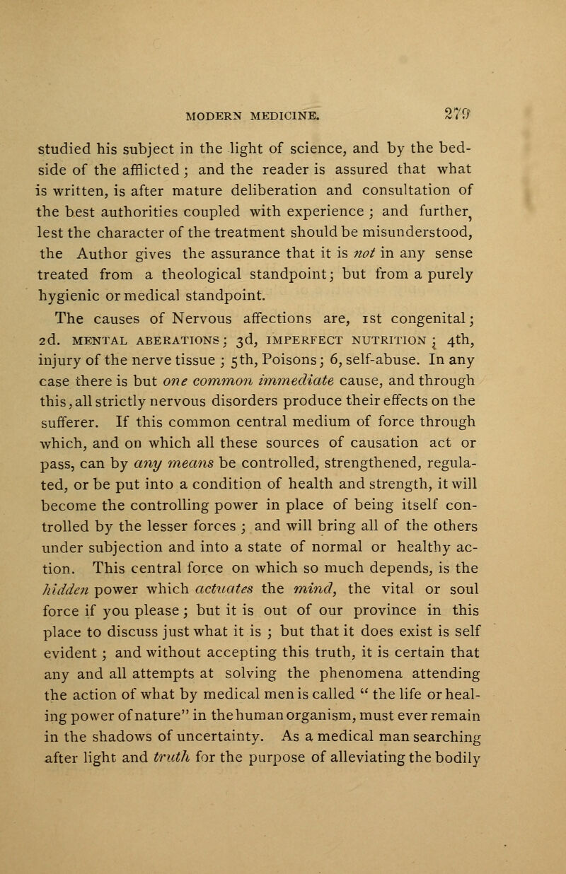 studied his subject in the light of science, and by the bed- side of the afflicted; and the reader is assured that what is written, is after mature deliberation and consultation of the best authorities coupled with experience ; and further^ lest the character of the treatment should be misunderstood, the Author gives the assurance that it is not in any sense treated from a theological standpoint; but from a purely hygienic or medical standpoint. The causes of Nervous affections are, ist congenital; 2d. MENTAL ABERATIONS; 3d, IMPERFECT NUTRITION j 4th, injury of the nerve tissue ; 5th, Poisons; 6, self-abuse. In any case there is but one common immediate cause, and through this,all strictly nervous disorders produce their effects on the sufferer. If this common central medium of force through which, and on which all these sources of causation act or pass, can by any means be controlled, strengthened, regula- ted, or be put into a condition of health and strength, it will become the controlling power in place of being itself con- trolled by the lesser forces ; and will bring all of the others under subjection and into a state of normal or healthy ac- tion. This central force on which so much depends, is the hidden power which actuates the mind, the vital or soul force if you please; but it is out of our province in this place to discuss just what it is ; but that it does exist is self evident; and without accepting this truth, it is certain that any and all attempts at solving the phenomena attending the action of what by medical men is called  the life or heal- ing power of nature in the hum an organism, must ever remain in the shadows of uncertainty. As a medical man searching after light and truth for the purpose of alleviating the bodily