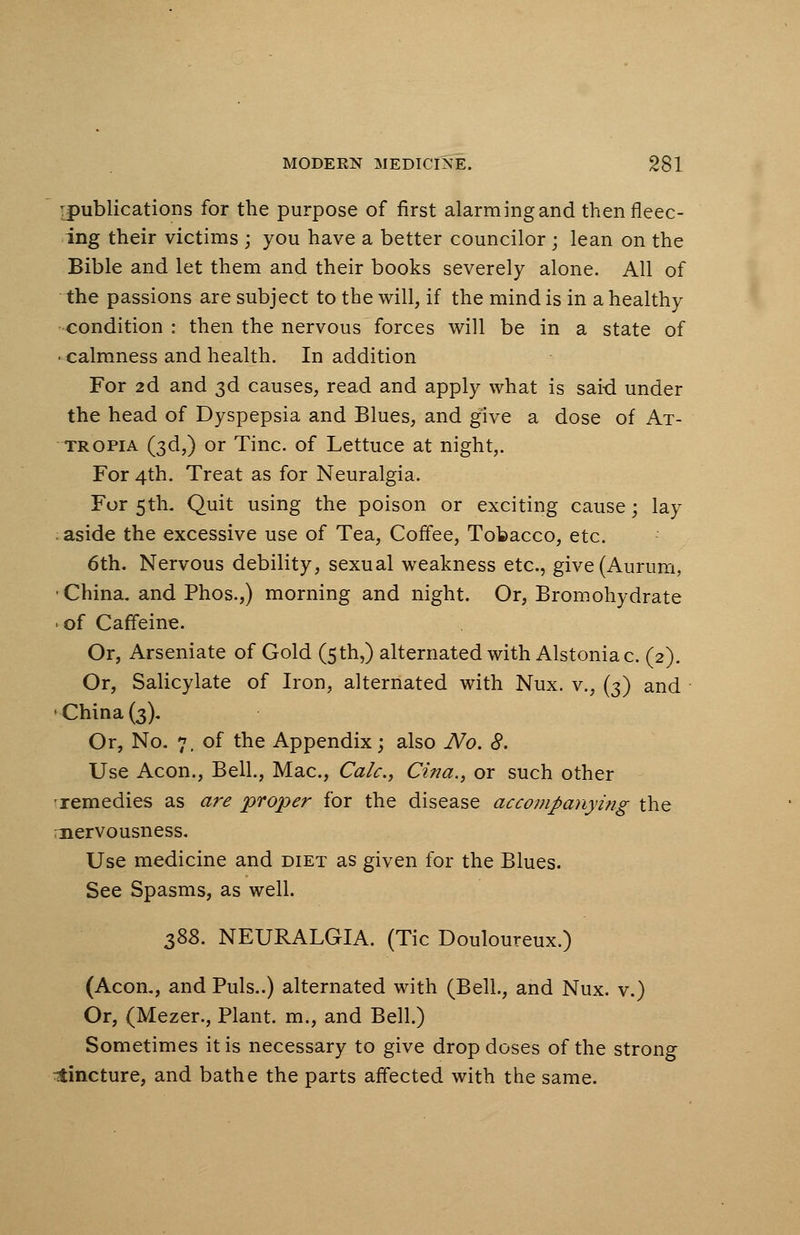-publications for the purpose of first alarming and then fleec- ing their victims ; you have a better councilor; lean on the Bible and let them and their books severely alone. All of the passions are subject to the will, if the mind is in a healthy condition : then the nervous forces will be in a state of • calmness and health. In addition For 2d and 3d causes, read and apply what is sai-d under the head of Dyspepsia and Blues, and give a dose of At- tropia (3d,) or Tine, of Lettuce at night,. For 4th. Treat as for Neuralgia. For 5th. Quit using the poison or exciting cause; lay . aside the excessive use of Tea, Coffee, Tobacco, etc. 6th. Nervous debility, sexual weakness etc., give(Aurum, China, and Phos.,) morning and night. Or, Bromohydrate • of Caffeine. Or, Arseniate of Gold (5th,) alternated with Alstoniac. (2). Or, Salicylate of Iron, alternated with Nux. v., (3) and •China (3). Or, No. 7, of the Appendix; also No. 8. Use Aeon., Bell., Mac, Calc, Cina., or such other -remedies as are proper for the disease accompanying the nervousness. Use medicine and diet as given for the Blues. See Spasms, as well. 388. NEURALGIA. (Tic Douloureux.) (Aeon., and Puis..) alternated with (Bell, and Nux. v.) Or, (Mezer., Plant, m., and Bell.) Sometimes it is necessary to give drop doses of the strong cincture, and bathe the parts affected with the same.