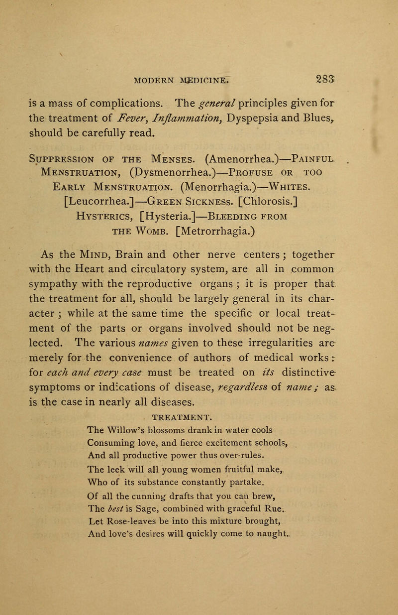 is a mass of complications. The general principles given for the treatment of Fever, Inflammation, Dyspepsia and Blues,, should be carefully read. Suppression of the Menses. (Amenorrhea.)—Painful Menstruation, (Dysmenorrhea.)—Profuse or too Early Menstruation. (Menorrhagia.)—Whites. [Leucorrhea.]—Green Sickness. [Chlorosis.] Hysterics, [Hysteria.]—Bleeding from the Womb. [Metrorrhagia.) As the Mind, Brain and other nerve centers; together with the Heart and circulatory system, are all in common sympathy with the reproductive organs ; it is proper that, the treatment for all, should be largely general in its char- acter ; while at the same time the specific or local treat- ment of the parts or organs involved should not be neg- lected. The various names given to these irregularities are merely for the convenience of authors of medical works: for each and every case must be treated on its distinctive symptoms or indications of disease, regardless of name ; as is the case in nearly all diseases. treatment. The Willow's blossoms drank in water cools Consuming love, and fierce excitement schools, And all productive power thus over-rules. The leek will all young women fruitful make, Who of its substance constantly partake. Of all the cunning drafts that you can brew, The best is Sage, combined with graceful Rue. Let Rose-leaves be into this mixture brought, And love's desires will quickly come to naught..